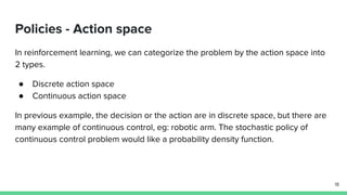 Policies - Action space
In reinforcement learning, we can categorize the problem by the action space into
2 types.
● Discrete action space
● Continuous action space
In previous example, the decision or the action are in discrete space, but there are
many example of continuous control, eg: robotic arm. The stochastic policy of
continuous control problem would like a probability density function.
18
 