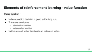 Elements of reinforcement learning - value function
Value function
● Indicates which decision is good in the long run.
● There are two forms:
○ state-value function
○ action-value function
● Unlike reward, value function is an estmated value.
23
 