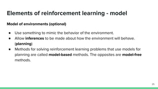 Elements of reinforcement learning - model
Model of environments (optional)
● Use something to mimic the behavior of the environment.
● Allow inferences to be made about how the environment will behave.
(planning)
● Methods for solving reinforcement learning problems that use models for
planning are called model-based methods. The opposites are model-free
methods.
25
 