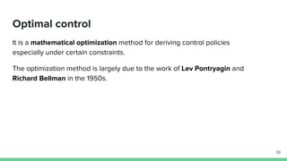 Optimal control
It is a mathematical optimization method for deriving control policies
especially under certain constraints.
The optimization method is largely due to the work of Lev Pontryagin and
Richard Bellman in the 1950s.
33
 