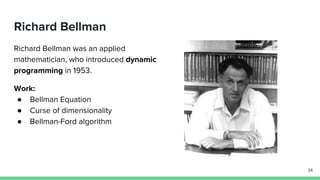 Richard Bellman
Richard Bellman was an applied
mathematician, who introduced dynamic
programming in 1953.
Work:
● Bellman Equation
● Curse of dimensionality
● Bellman-Ford algorithm
34
 