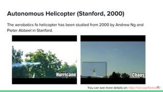 Autonomous Helicopter (Stanford, 2000)
The aerobatics fo helicopter has been studied from 2000 by Andrew Ng and
Pieter Abbeel in Stanford.
You can see more details on: http://heli.stanford.edu/39
 