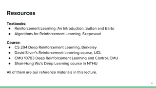 Resources
Textbooks:
● Reinforcement Learning: An Introduction, Sutton and Barto
● Algorithms for Reinforcement Learning, Szepesvari
Course:
● CS 294 Deep Reinforcement Learning, Berkeley
● David Silver’s Reinforcement Learning course, UCL
● CMU 10703 Deep Reinforcement Learning and Control, CMU
● Shan-Hung Wu’s Deep Learning course in NTHU
All of them are our reference materials in this lecture.
4
 