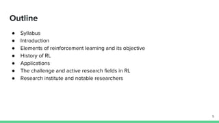 Outline
● Syllabus
● Introduction
● Elements of reinforcement learning and its objective
● History of RL
● Applications
● The challenge and active research fields in RL
● Research institute and notable researchers
5
 