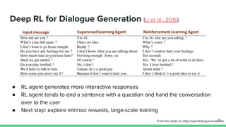 Deep RL for Dialogue Generation (Li et al., 2016)
● RL agent generates more interactive responses
● RL agent tends to end a sentence with a question and hand the conversation
over to the user
● Next step: explore intrinsic rewards, large-scale training
From the slides on http://opendialogue.miulab.tw51
 