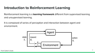 Introduction to Reinforcement Learning
Reinforcement learning is a learning framework different from supervised learning
and unsupervised learning.
It is composed of series of perception and interaction between agent and
environment.
From Sutton’s book 7
 