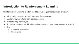 Introduction to Reinforcement Learning
Reinforcement Learning is often used to solve sequential decision problem.
● Goal: select actions to maximize total future reward
● Action may have long term consequences
● Reward may be delayed
● It may be better to sacrifice immediate reward to gain more long-term reward
● Eg:
○ A financial investiment
○ Chess game
9
 