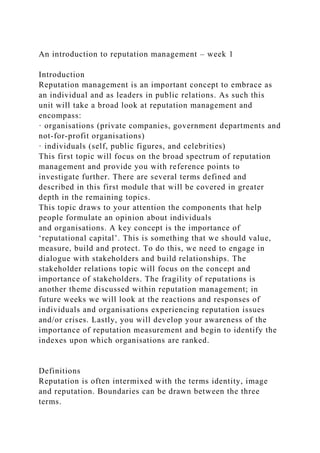 An introduction to reputation management – week 1
Introduction
Reputation management is an important concept to embrace as
an individual and as leaders in public relations. As such this
unit will take a broad look at reputation management and
encompass:
· organisations (private companies, government departments and
not-for-profit organisations)
· individuals (self, public figures, and celebrities)
This first topic will focus on the broad spectrum of reputation
management and provide you with reference points to
investigate further. There are several terms defined and
described in this first module that will be covered in greater
depth in the remaining topics.
This topic draws to your attention the components that help
people formulate an opinion about individuals
and organisations. A key concept is the importance of
‘reputational capital’. This is something that we should value,
measure, build and protect. To do this, we need to engage in
dialogue with stakeholders and build relationships. The
stakeholder relations topic will focus on the concept and
importance of stakeholders. The fragility of reputations is
another theme discussed within reputation management; in
future weeks we will look at the reactions and responses of
individuals and organisations experiencing reputation issues
and/or crises. Lastly, you will develop your awareness of the
importance of reputation measurement and begin to identify the
indexes upon which organisations are ranked.
Definitions
Reputation is often intermixed with the terms identity, image
and reputation. Boundaries can be drawn between the three
terms.
 