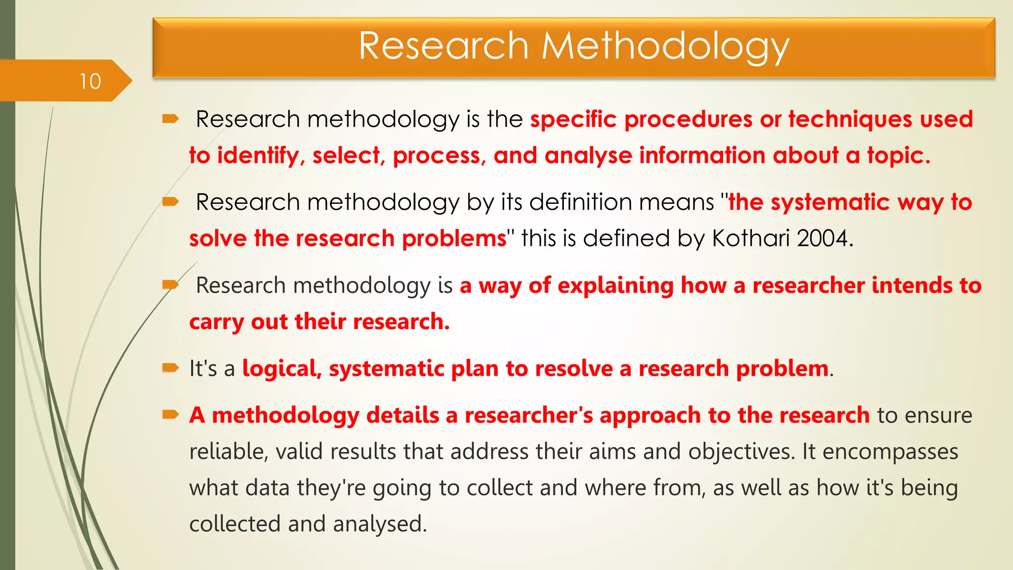 Research Methodology
 Research methodology is the specific procedures or techniques used
to identify, select, process, and analyse information about a topic.
 Research methodology by its definition means "the systematic way to
solve the research problems" this is defined by Kothari 2004.
 Research methodology is a way of explaining how a researcher intends to
carry out their research.
 It's a logical, systematic plan to resolve a research problem.
 A methodology details a researcher's approach to the research to ensure
reliable, valid results that address their aims and objectives. It encompasses
what data they're going to collect and where from, as well as how it's being
collected and analysed.
10
 