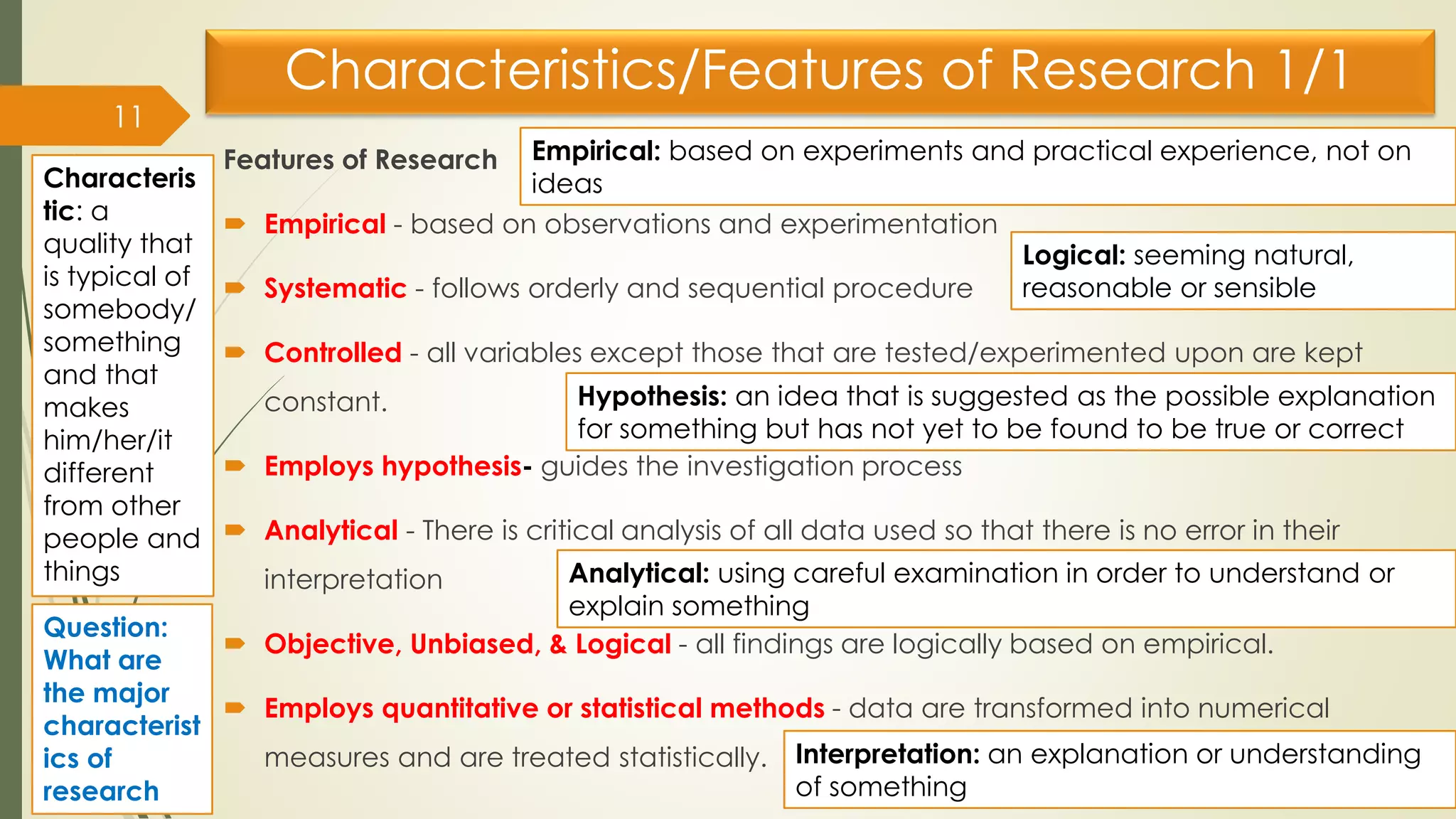 Characteristics/Features of Research 1/1
Features of Research
 Empirical - based on observations and experimentation
 Systematic - follows orderly and sequential procedure
 Controlled - all variables except those that are tested/experimented upon are kept
constant.
 Employs hypothesis- guides the investigation process
 Analytical - There is critical analysis of all data used so that there is no error in their
interpretation
 Objective, Unbiased, & Logical - all findings are logically based on empirical.
 Employs quantitative or statistical methods - data are transformed into numerical
measures and are treated statistically.
11
Empirical: based on experiments and practical experience, not on
ideas
Hypothesis: an idea that is suggested as the possible explanation
for something but has not yet to be found to be true or correct
Analytical: using careful examination in order to understand or
explain something
Interpretation: an explanation or understanding
of something
Logical: seeming natural,
reasonable or sensible
Characteris
tic: a
quality that
is typical of
somebody/
something
and that
makes
him/her/it
different
from other
people and
things
Question:
What are
the major
characterist
ics of
research
 
