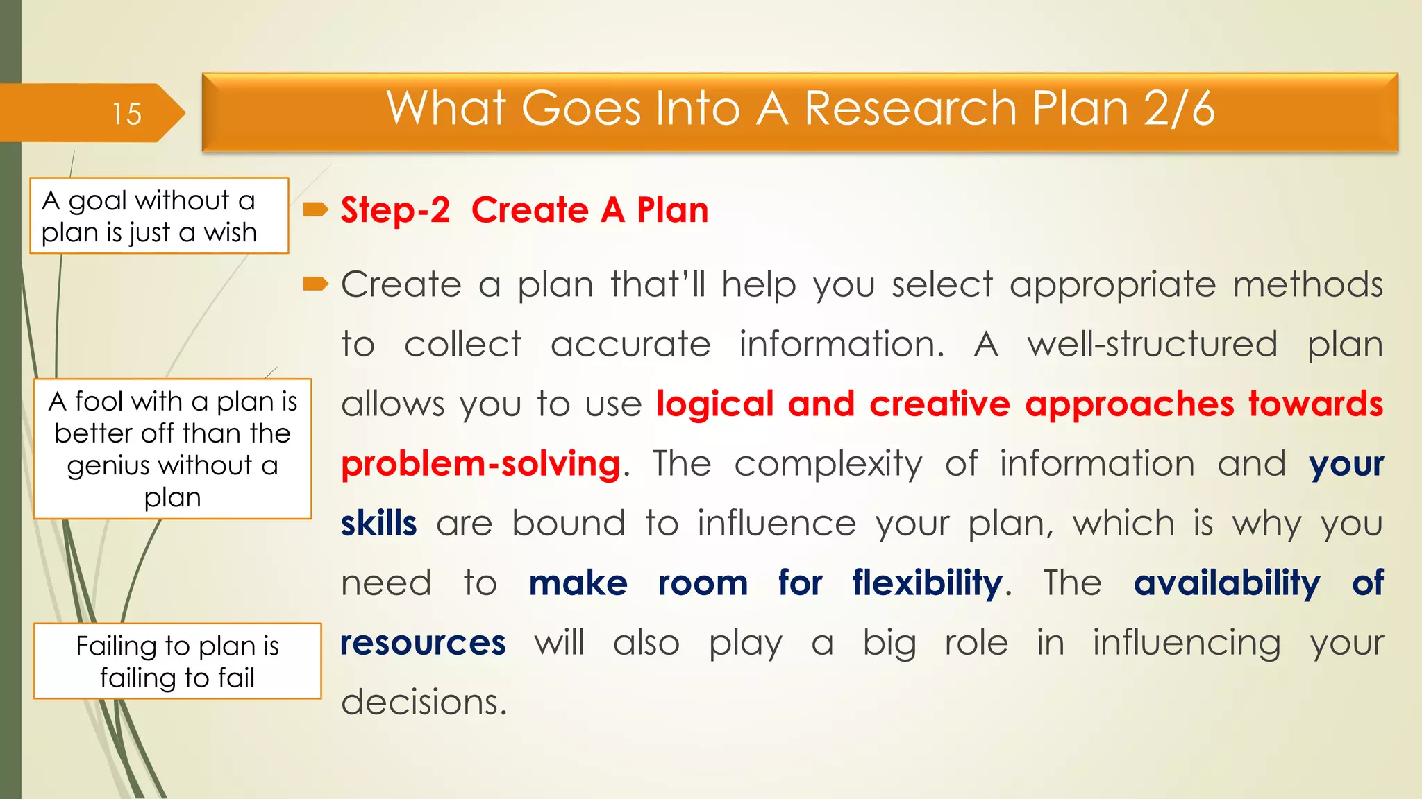 What Goes Into A Research Plan 2/6
 Step-2 Create A Plan
 Create a plan that’ll help you select appropriate methods
to collect accurate information. A well-structured plan
allows you to use logical and creative approaches towards
problem-solving. The complexity of information and your
skills are bound to influence your plan, which is why you
need to make room for flexibility. The availability of
resources will also play a big role in influencing your
decisions.
15
A goal without a
plan is just a wish
A fool with a plan is
better off than the
genius without a
plan
Failing to plan is
failing to fail
 