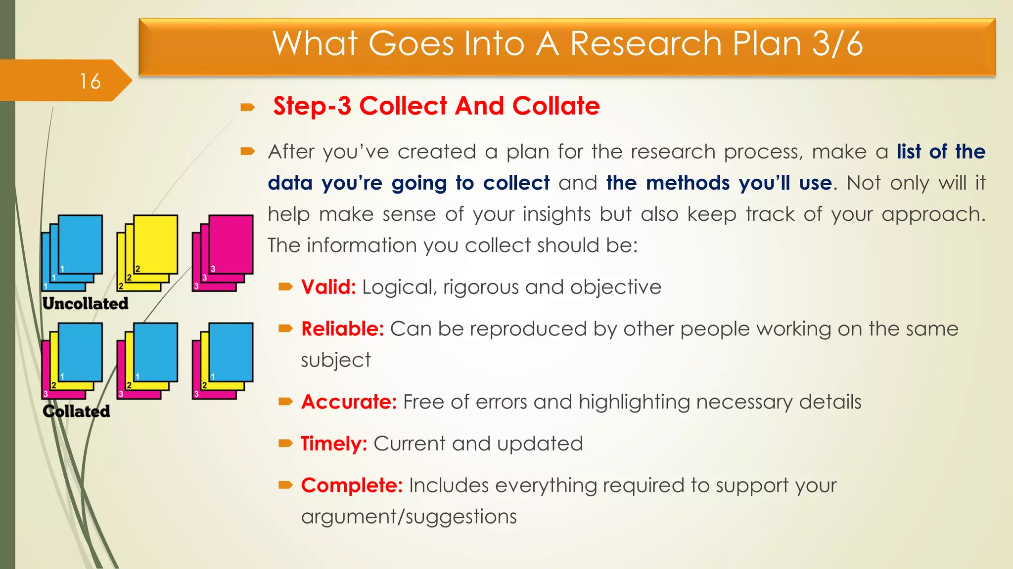 What Goes Into A Research Plan 3/6
 Step-3 Collect And Collate
 After you’ve created a plan for the research process, make a list of the
data you’re going to collect and the methods you’ll use. Not only will it
help make sense of your insights but also keep track of your approach.
The information you collect should be:
 Valid: Logical, rigorous and objective
 Reliable: Can be reproduced by other people working on the same
subject
 Accurate: Free of errors and highlighting necessary details
 Timely: Current and updated
 Complete: Includes everything required to support your
argument/suggestions
16
 
