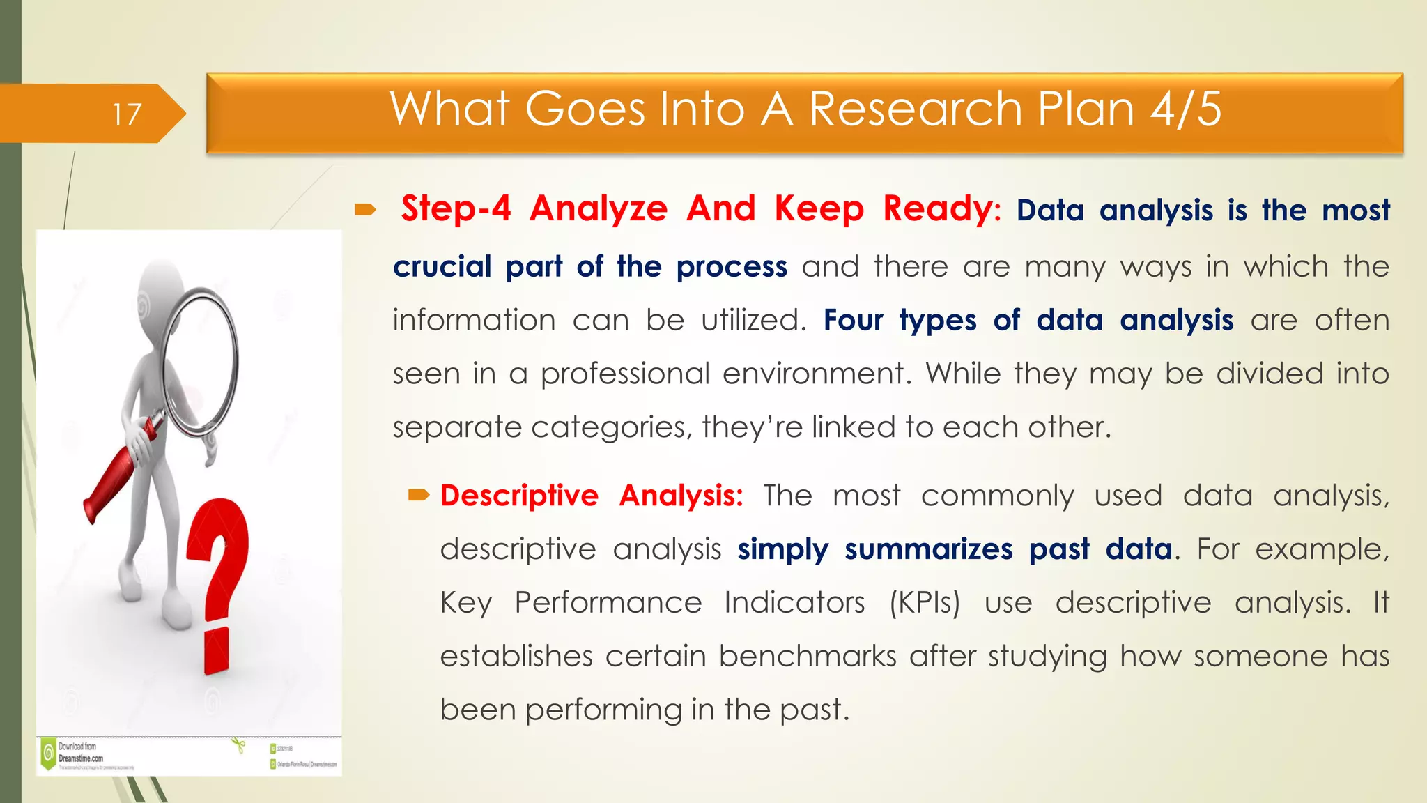 What Goes Into A Research Plan 4/5
 Step-4 Analyze And Keep Ready: Data analysis is the most
crucial part of the process and there are many ways in which the
information can be utilized. Four types of data analysis are often
seen in a professional environment. While they may be divided into
separate categories, they’re linked to each other.
 Descriptive Analysis: The most commonly used data analysis,
descriptive analysis simply summarizes past data. For example,
Key Performance Indicators (KPIs) use descriptive analysis. It
establishes certain benchmarks after studying how someone has
been performing in the past.
17
 