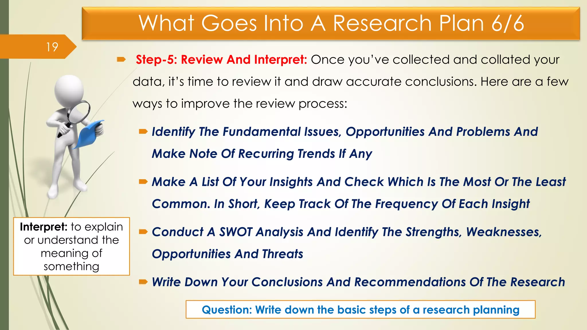 What Goes Into A Research Plan 6/6
 Step-5: Review And Interpret: Once you’ve collected and collated your
data, it’s time to review it and draw accurate conclusions. Here are a few
ways to improve the review process:
 Identify The Fundamental Issues, Opportunities And Problems And
Make Note Of Recurring Trends If Any
 Make A List Of Your Insights And Check Which Is The Most Or The Least
Common. In Short, Keep Track Of The Frequency Of Each Insight
 Conduct A SWOT Analysis And Identify The Strengths, Weaknesses,
Opportunities And Threats
 Write Down Your Conclusions And Recommendations Of The Research
19
Interpret: to explain
or understand the
meaning of
something
Question: Write down the basic steps of a research planning
 