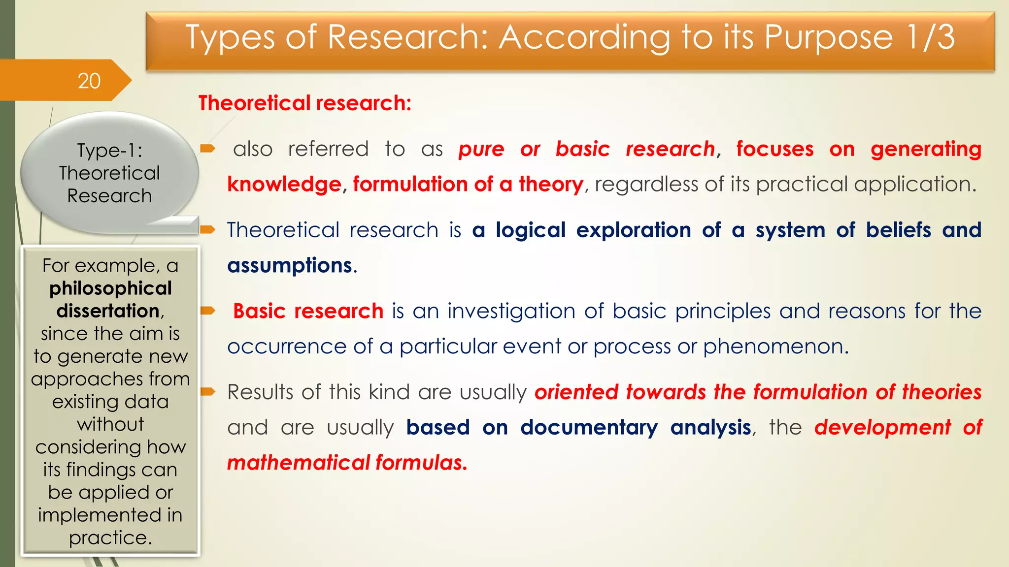 Types of Research: According to its Purpose 1/3
Theoretical research:
 also referred to as pure or basic research, focuses on generating
knowledge, formulation of a theory, regardless of its practical application.
 Theoretical research is a logical exploration of a system of beliefs and
assumptions.
 Basic research is an investigation of basic principles and reasons for the
occurrence of a particular event or process or phenomenon.
 Results of this kind are usually oriented towards the formulation of theories
and are usually based on documentary analysis, the development of
mathematical formulas.
20
Type-1:
Theoretical
Research
For example, a
philosophical
dissertation,
since the aim is
to generate new
approaches from
existing data
without
considering how
its findings can
be applied or
implemented in
practice.
 