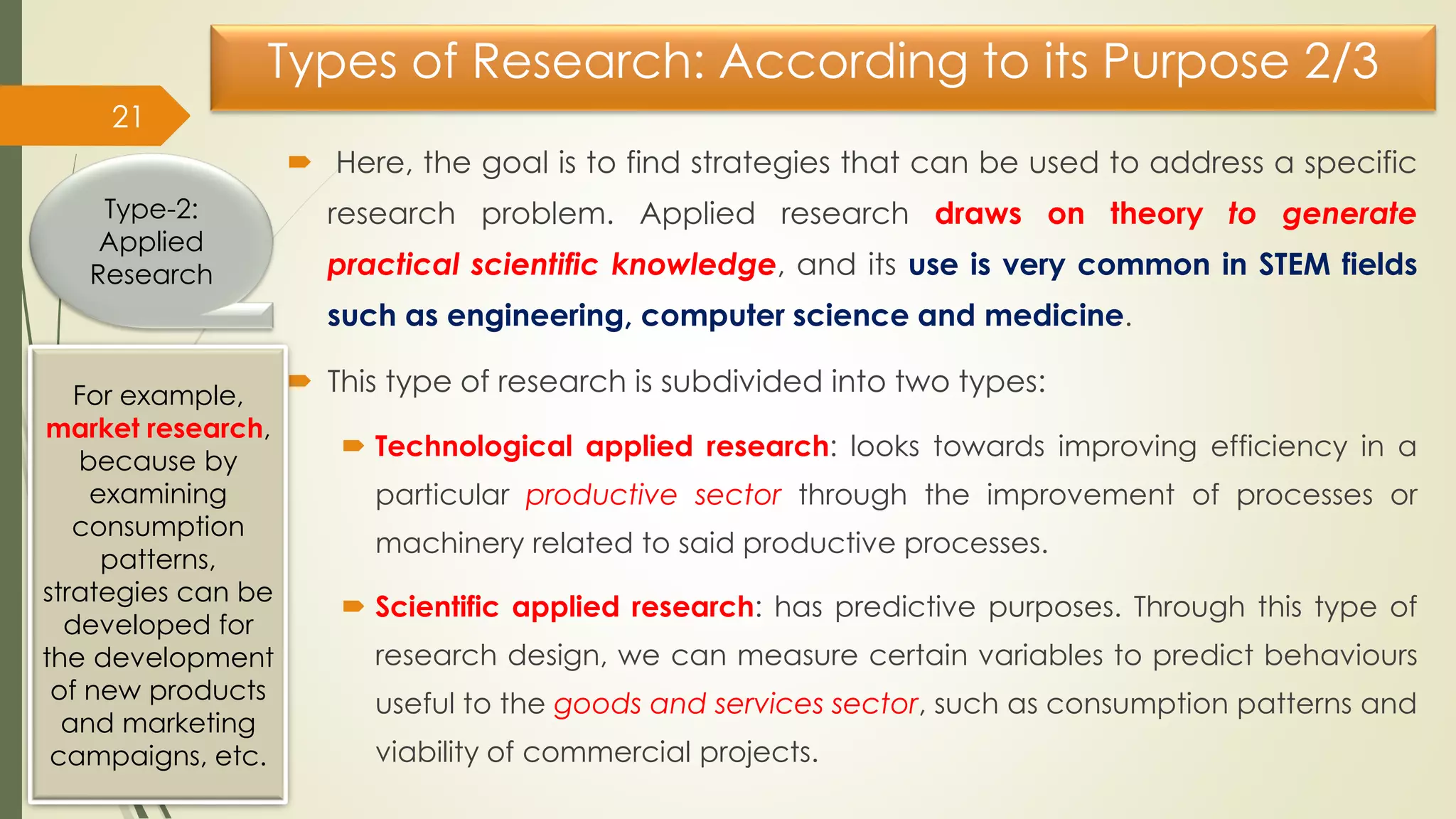 Types of Research: According to its Purpose 2/3
 Here, the goal is to find strategies that can be used to address a specific
research problem. Applied research draws on theory to generate
practical scientific knowledge, and its use is very common in STEM fields
such as engineering, computer science and medicine.
 This type of research is subdivided into two types:
 Technological applied research: looks towards improving efficiency in a
particular productive sector through the improvement of processes or
machinery related to said productive processes.
 Scientific applied research: has predictive purposes. Through this type of
research design, we can measure certain variables to predict behaviours
useful to the goods and services sector, such as consumption patterns and
viability of commercial projects.
21
Type-2:
Applied
Research
For example,
market research,
because by
examining
consumption
patterns,
strategies can be
developed for
the development
of new products
and marketing
campaigns, etc.
 