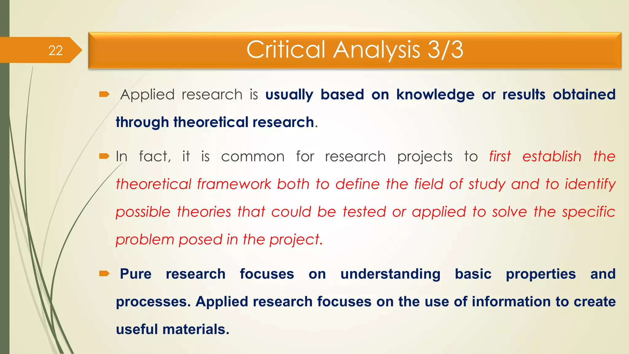 Critical Analysis 3/3
 Applied research is usually based on knowledge or results obtained
through theoretical research.
 In fact, it is common for research projects to first establish the
theoretical framework both to define the field of study and to identify
possible theories that could be tested or applied to solve the specific
problem posed in the project.
 Pure research focuses on understanding basic properties and
processes. Applied research focuses on the use of information to create
useful materials.
22
 