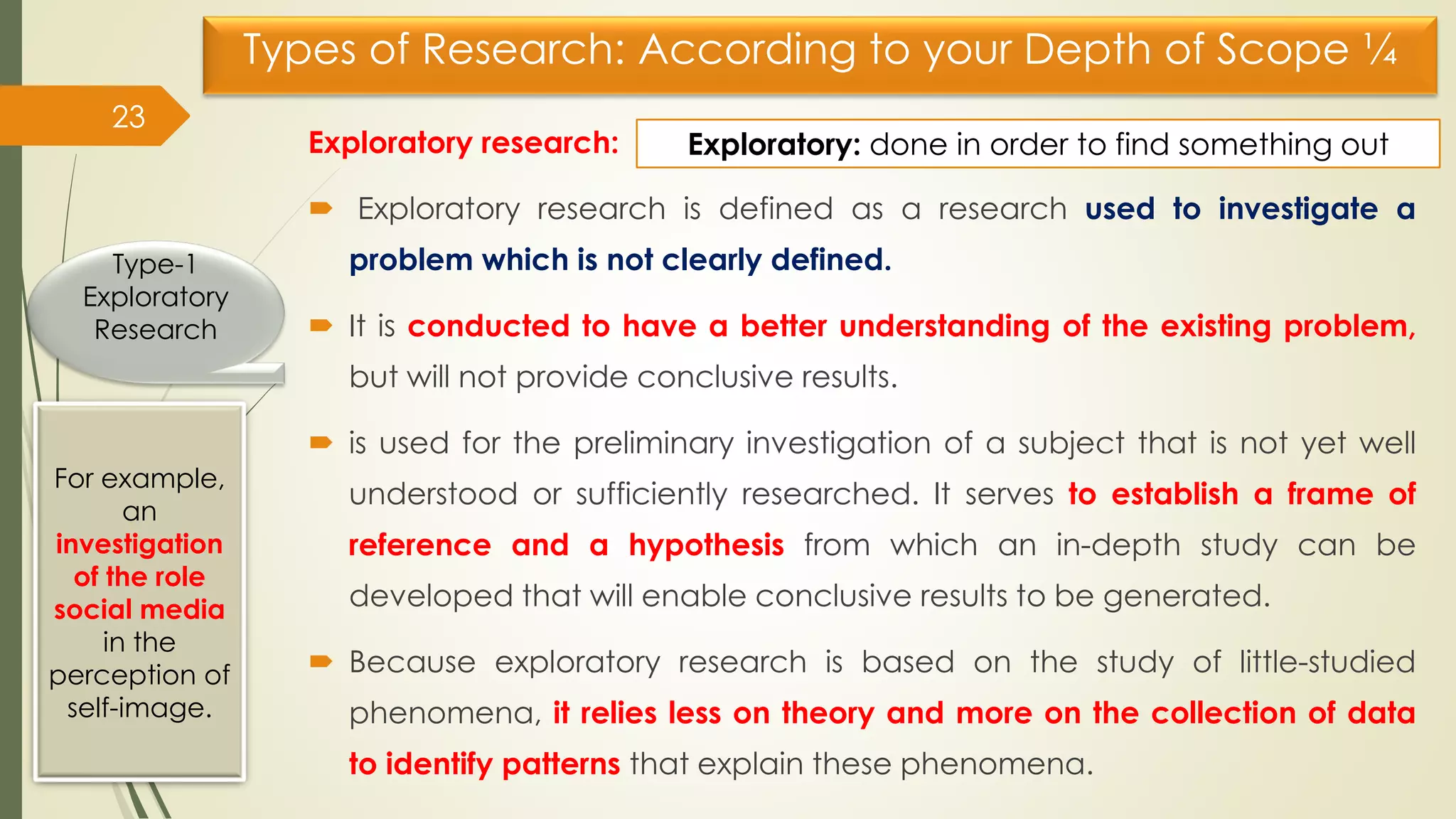 Types of Research: According to your Depth of Scope ¼
Exploratory research:
 Exploratory research is defined as a research used to investigate a
problem which is not clearly defined.
 It is conducted to have a better understanding of the existing problem,
but will not provide conclusive results.
 is used for the preliminary investigation of a subject that is not yet well
understood or sufficiently researched. It serves to establish a frame of
reference and a hypothesis from which an in-depth study can be
developed that will enable conclusive results to be generated.
 Because exploratory research is based on the study of little-studied
phenomena, it relies less on theory and more on the collection of data
to identify patterns that explain these phenomena.
23
Type-1
Exploratory
Research
For example,
an
investigation
of the role
social media
in the
perception of
self-image.
Exploratory: done in order to find something out
 