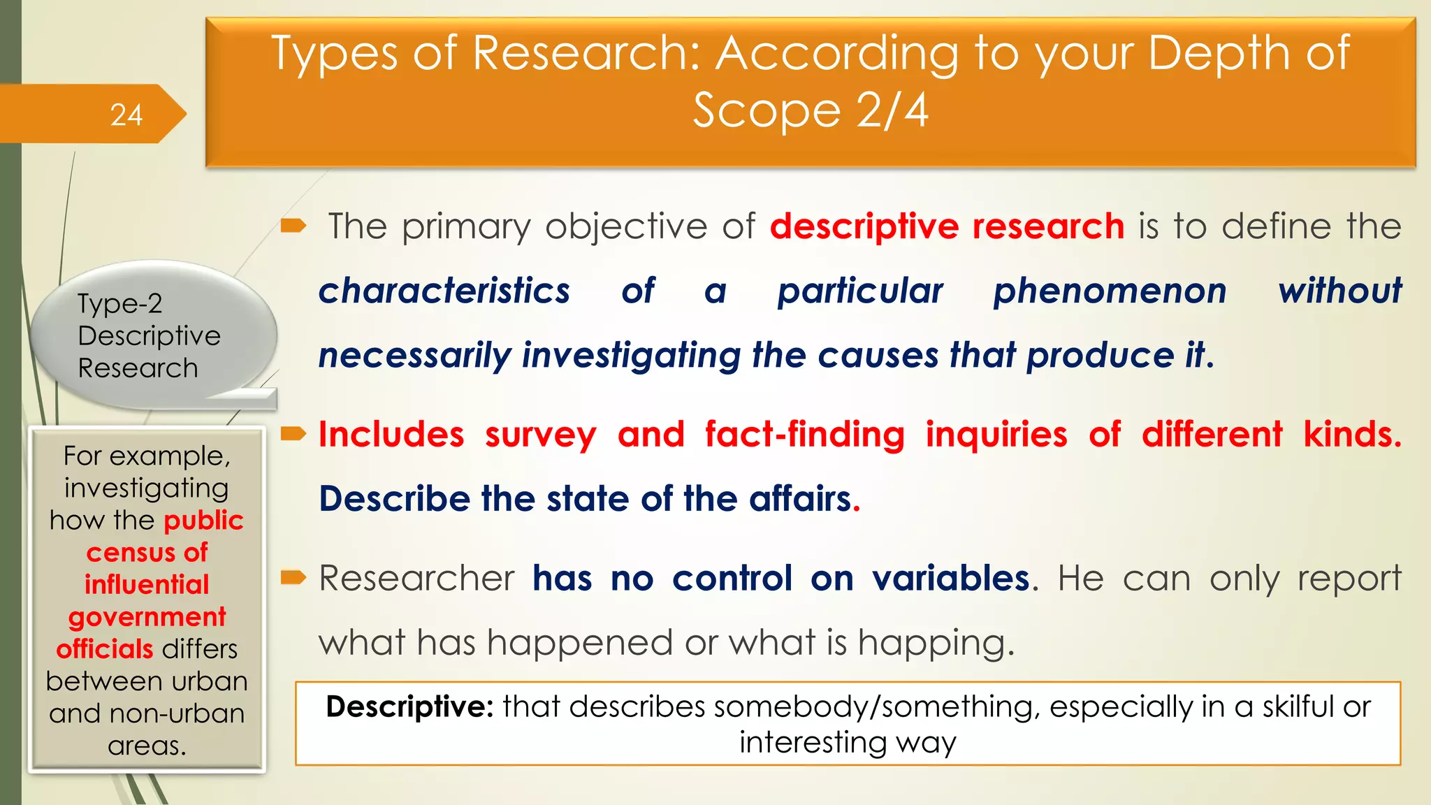 Types of Research: According to your Depth of
Scope 2/4
 The primary objective of descriptive research is to define the
characteristics of a particular phenomenon without
necessarily investigating the causes that produce it.
 Includes survey and fact-finding inquiries of different kinds.
Describe the state of the affairs.
 Researcher has no control on variables. He can only report
what has happened or what is happing.
24
Type-2
Descriptive
Research
For example,
investigating
how the public
census of
influential
government
officials differs
between urban
and non-urban
areas.
Descriptive: that describes somebody/something, especially in a skilful or
interesting way
 