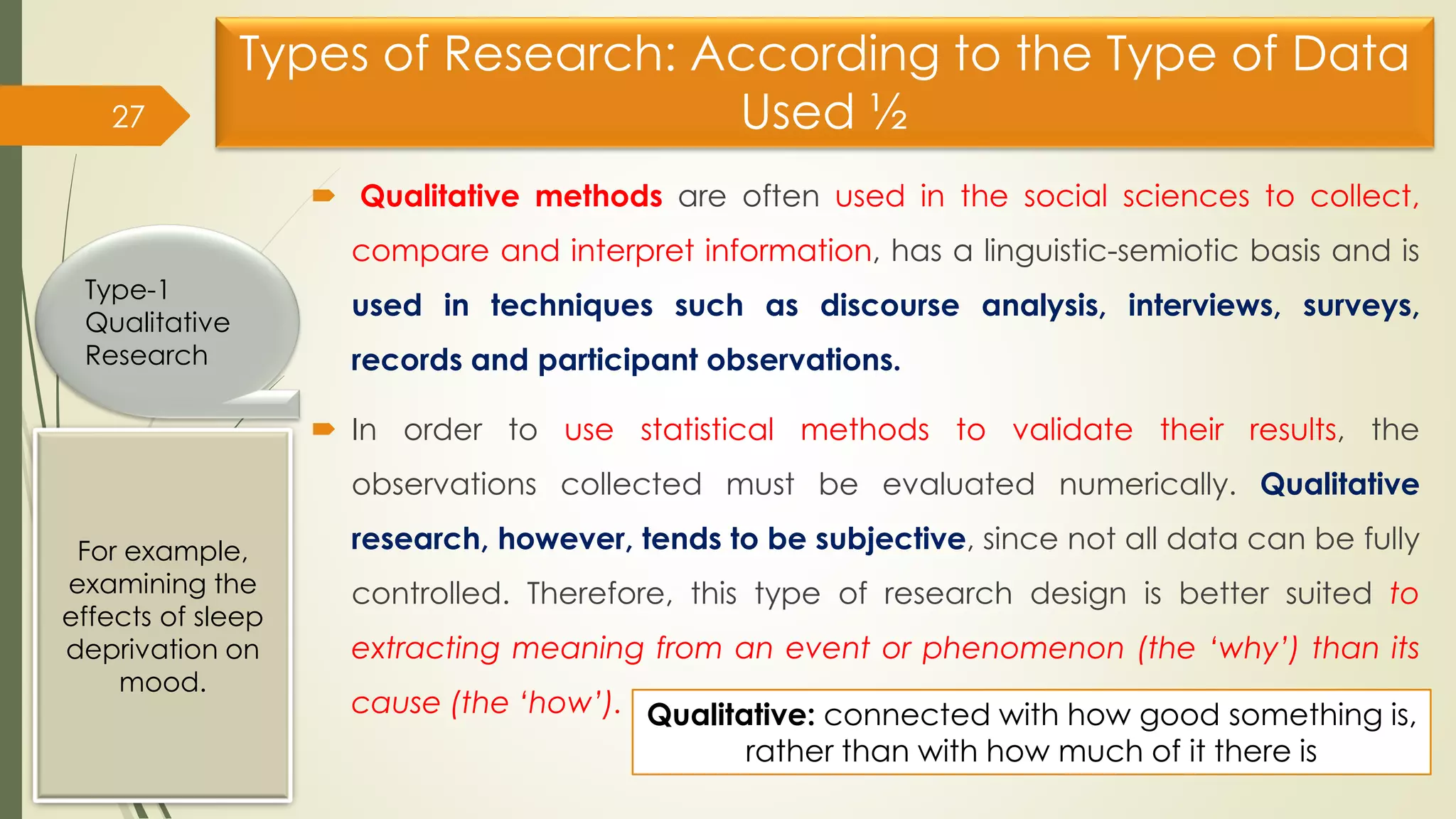 Types of Research: According to the Type of Data
Used ½
 Qualitative methods are often used in the social sciences to collect,
compare and interpret information, has a linguistic-semiotic basis and is
used in techniques such as discourse analysis, interviews, surveys,
records and participant observations.
 In order to use statistical methods to validate their results, the
observations collected must be evaluated numerically. Qualitative
research, however, tends to be subjective, since not all data can be fully
controlled. Therefore, this type of research design is better suited to
extracting meaning from an event or phenomenon (the ‘why’) than its
cause (the ‘how’).
27
Type-1
Qualitative
Research
For example,
examining the
effects of sleep
deprivation on
mood.
Qualitative: connected with how good something is,
rather than with how much of it there is
 