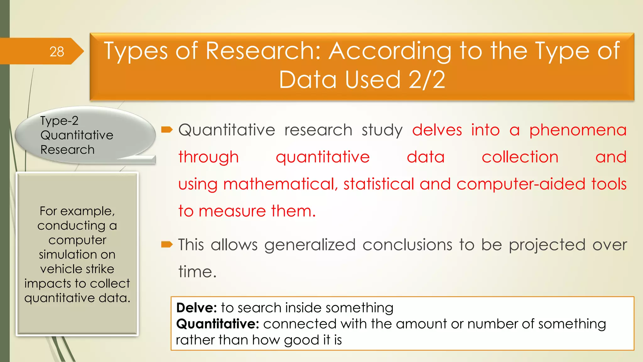 Types of Research: According to the Type of
Data Used 2/2
 Quantitative research study delves into a phenomena
through quantitative data collection and
using mathematical, statistical and computer-aided tools
to measure them.
 This allows generalized conclusions to be projected over
time.
28
For example,
conducting a
computer
simulation on
vehicle strike
impacts to collect
quantitative data.
Type-2
Quantitative
Research
Delve: to search inside something
Quantitative: connected with the amount or number of something
rather than how good it is
 
