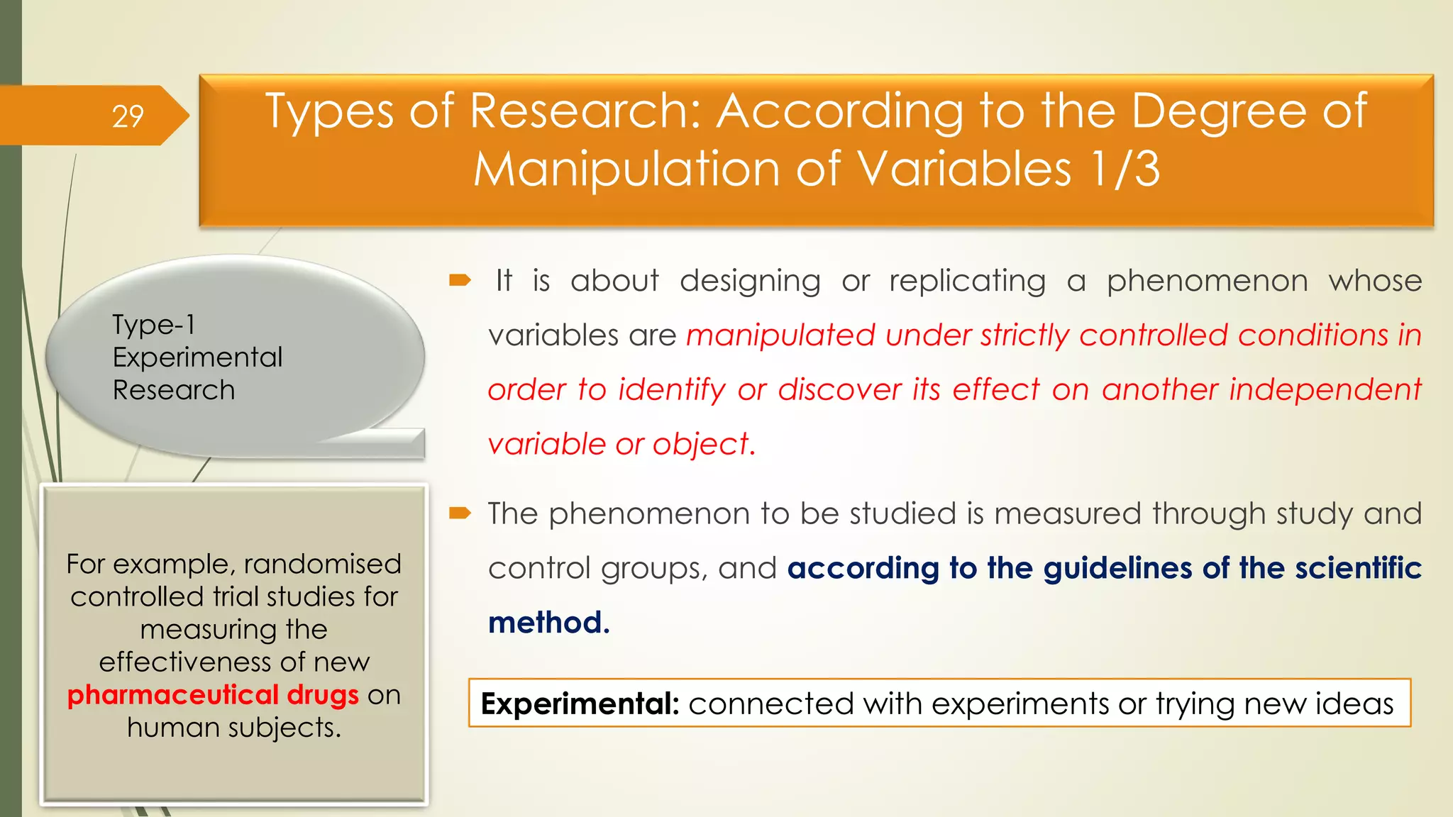 Types of Research: According to the Degree of
Manipulation of Variables 1/3
 It is about designing or replicating a phenomenon whose
variables are manipulated under strictly controlled conditions in
order to identify or discover its effect on another independent
variable or object.
 The phenomenon to be studied is measured through study and
control groups, and according to the guidelines of the scientific
method.
29
Type-1
Experimental
Research
For example, randomised
controlled trial studies for
measuring the
effectiveness of new
pharmaceutical drugs on
human subjects.
Experimental: connected with experiments or trying new ideas
 