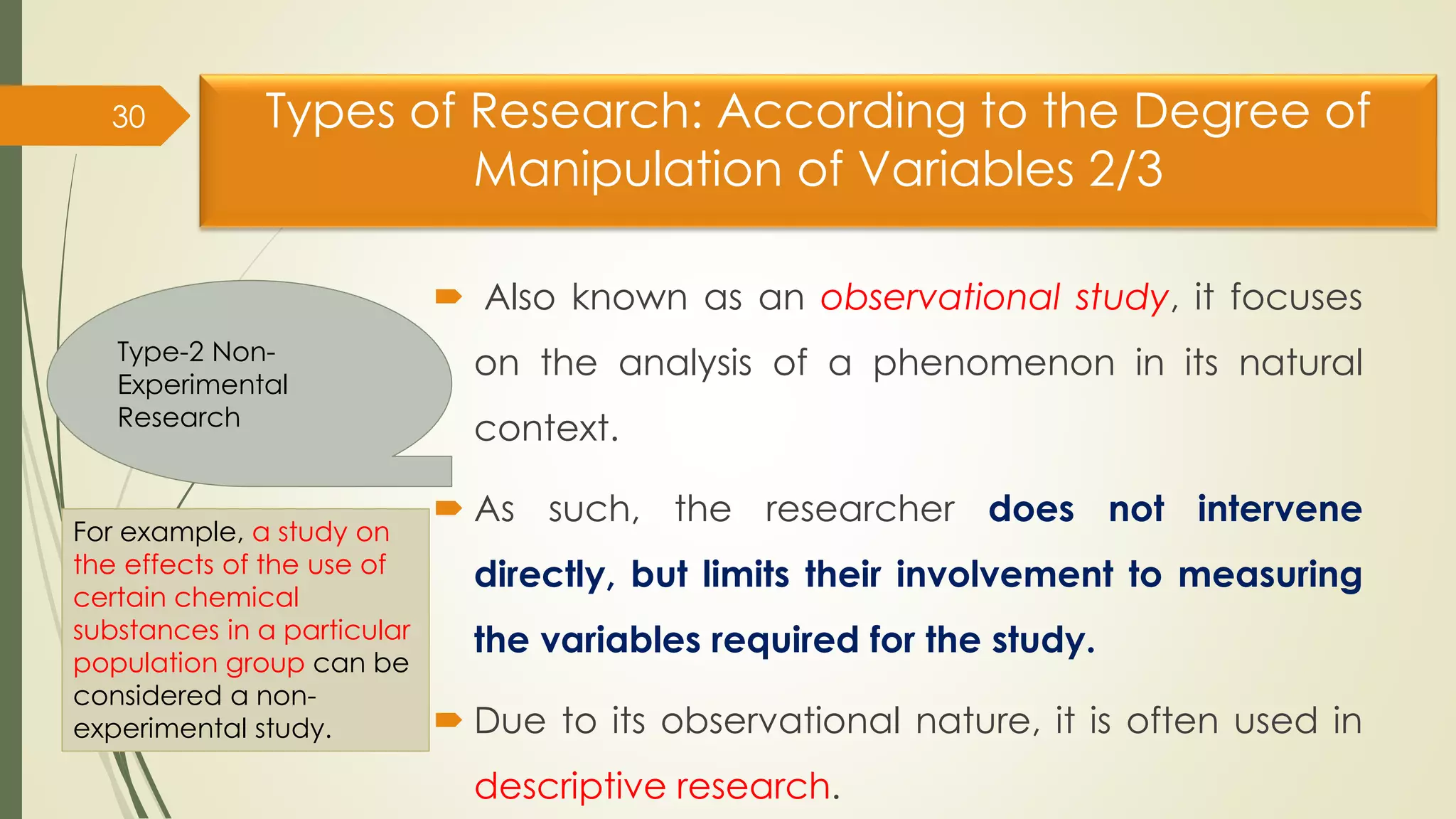Types of Research: According to the Degree of
Manipulation of Variables 2/3
 Also known as an observational study, it focuses
on the analysis of a phenomenon in its natural
context.
 As such, the researcher does not intervene
directly, but limits their involvement to measuring
the variables required for the study.
 Due to its observational nature, it is often used in
descriptive research.
30
Type-2 Non-
Experimental
Research
For example, a study on
the effects of the use of
certain chemical
substances in a particular
population group can be
considered a non-
experimental study.
 