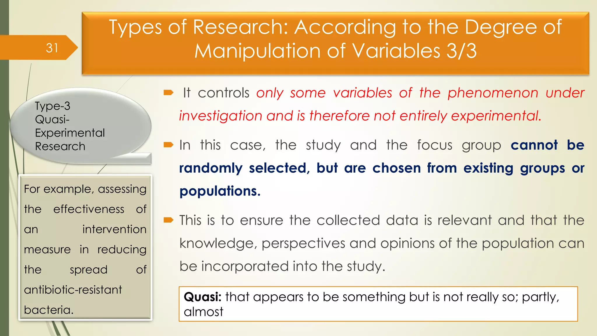 Types of Research: According to the Degree of
Manipulation of Variables 3/3
 It controls only some variables of the phenomenon under
investigation and is therefore not entirely experimental.
 In this case, the study and the focus group cannot be
randomly selected, but are chosen from existing groups or
populations.
 This is to ensure the collected data is relevant and that the
knowledge, perspectives and opinions of the population can
be incorporated into the study.
31
Type-3
Quasi-
Experimental
Research
For example, assessing
the effectiveness of
an intervention
measure in reducing
the spread of
antibiotic-resistant
bacteria.
Quasi: that appears to be something but is not really so; partly,
almost
 