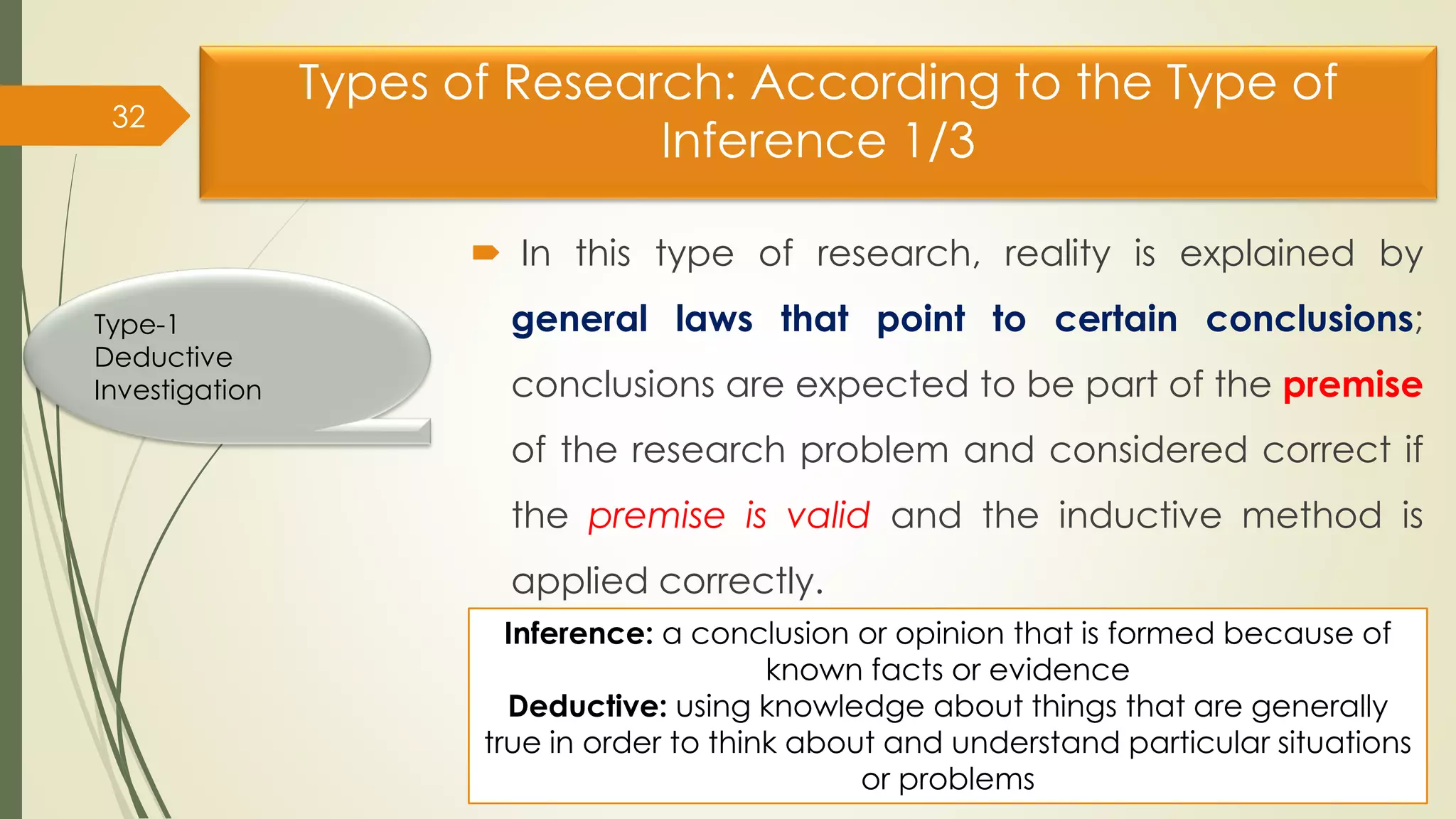 Types of Research: According to the Type of
Inference 1/3
 In this type of research, reality is explained by
general laws that point to certain conclusions;
conclusions are expected to be part of the premise
of the research problem and considered correct if
the premise is valid and the inductive method is
applied correctly.
32
Type-1
Deductive
Investigation
Inference: a conclusion or opinion that is formed because of
known facts or evidence
Deductive: using knowledge about things that are generally
true in order to think about and understand particular situations
or problems
 