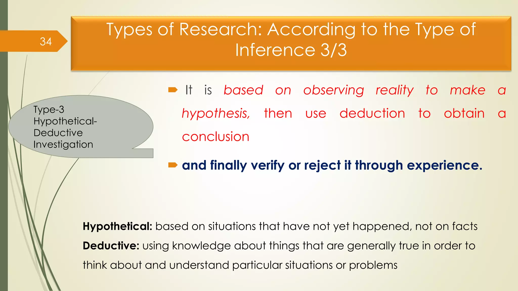 Types of Research: According to the Type of
Inference 3/3
 It is based on observing reality to make a
hypothesis, then use deduction to obtain a
conclusion
 and finally verify or reject it through experience.
34
Type-3
Hypothetical-
Deductive
Investigation
Hypothetical: based on situations that have not yet happened, not on facts
Deductive: using knowledge about things that are generally true in order to
think about and understand particular situations or problems
 