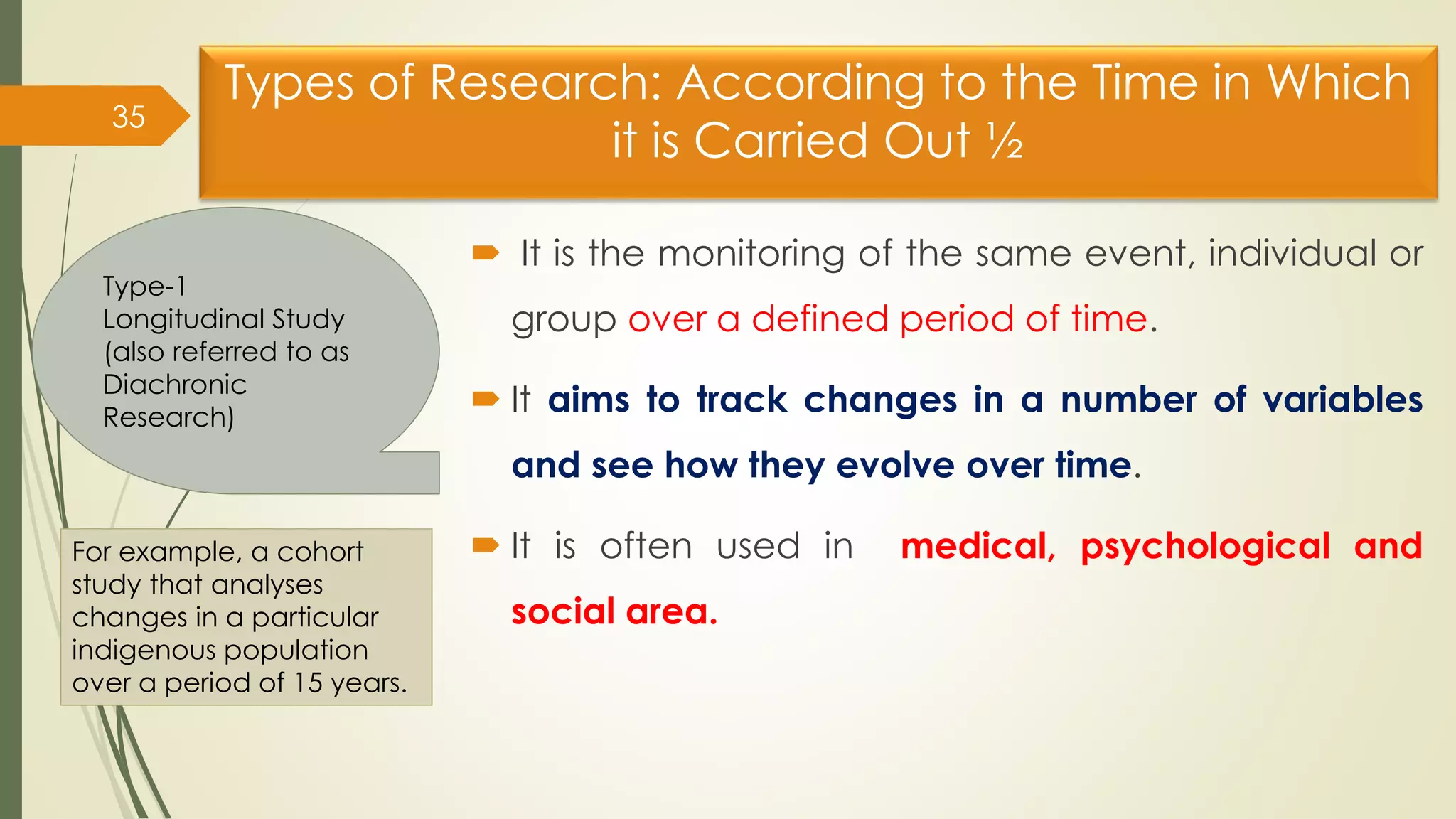 Types of Research: According to the Time in Which
it is Carried Out ½
 It is the monitoring of the same event, individual or
group over a defined period of time.
 It aims to track changes in a number of variables
and see how they evolve over time.
 It is often used in medical, psychological and
social area.
35
Type-1
Longitudinal Study
(also referred to as
Diachronic
Research)
For example, a cohort
study that analyses
changes in a particular
indigenous population
over a period of 15 years.
 