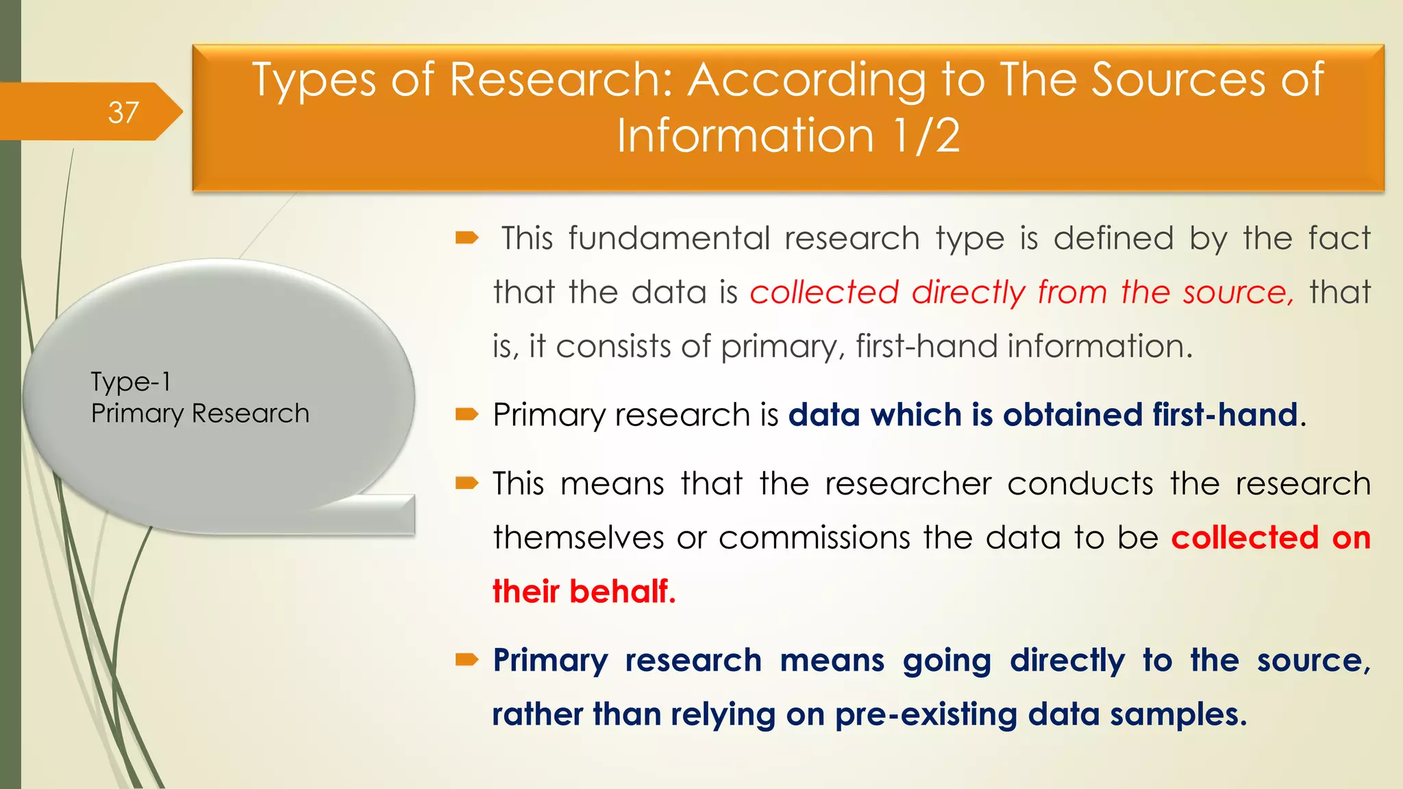 Types of Research: According to The Sources of
Information 1/2
 This fundamental research type is defined by the fact
that the data is collected directly from the source, that
is, it consists of primary, first-hand information.
 Primary research is data which is obtained first-hand.
 This means that the researcher conducts the research
themselves or commissions the data to be collected on
their behalf.
 Primary research means going directly to the source,
rather than relying on pre-existing data samples.
37
Type-1
Primary Research
 