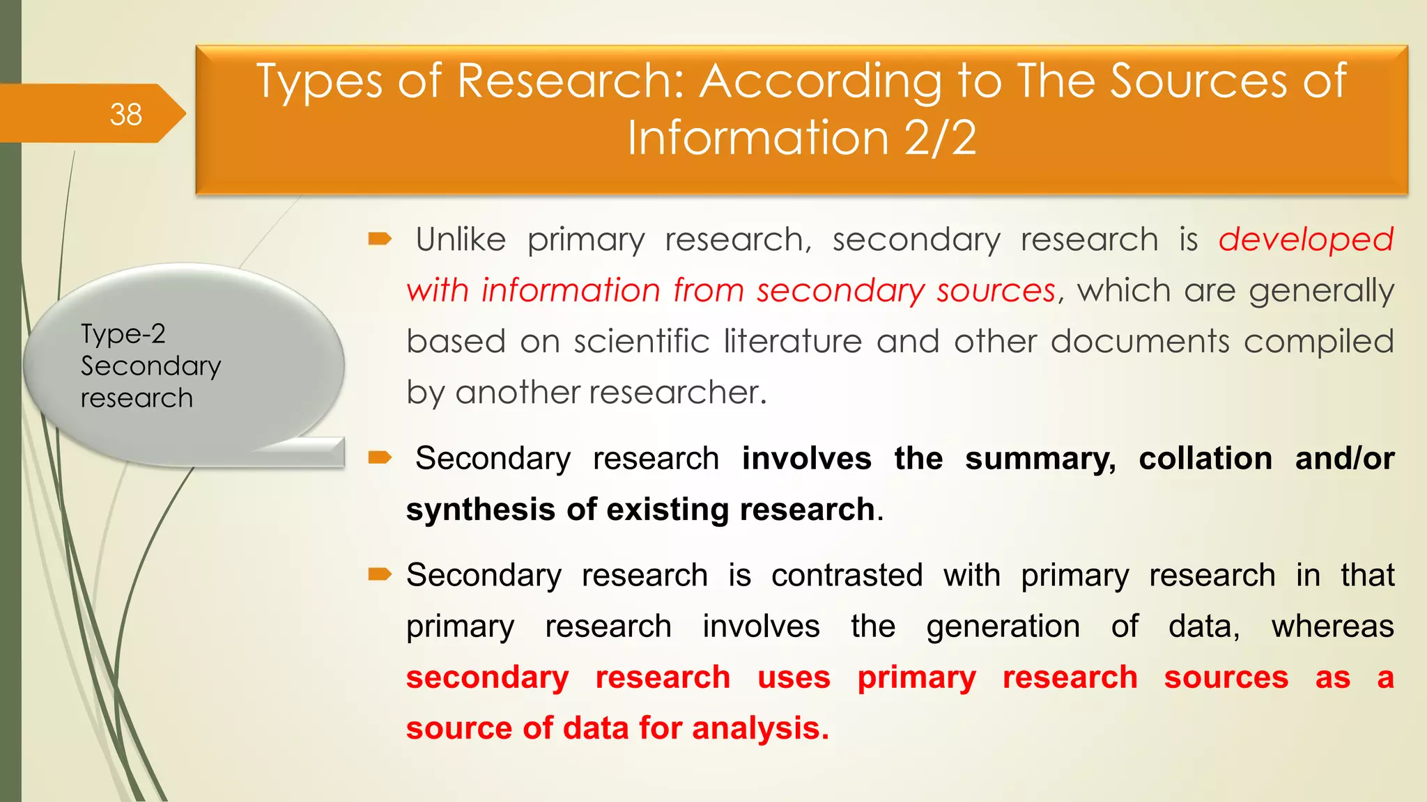 Types of Research: According to The Sources of
Information 2/2
 Unlike primary research, secondary research is developed
with information from secondary sources, which are generally
based on scientific literature and other documents compiled
by another researcher.
 Secondary research involves the summary, collation and/or
synthesis of existing research.
 Secondary research is contrasted with primary research in that
primary research involves the generation of data, whereas
secondary research uses primary research sources as a
source of data for analysis.
38
Type-2
Secondary
research
 