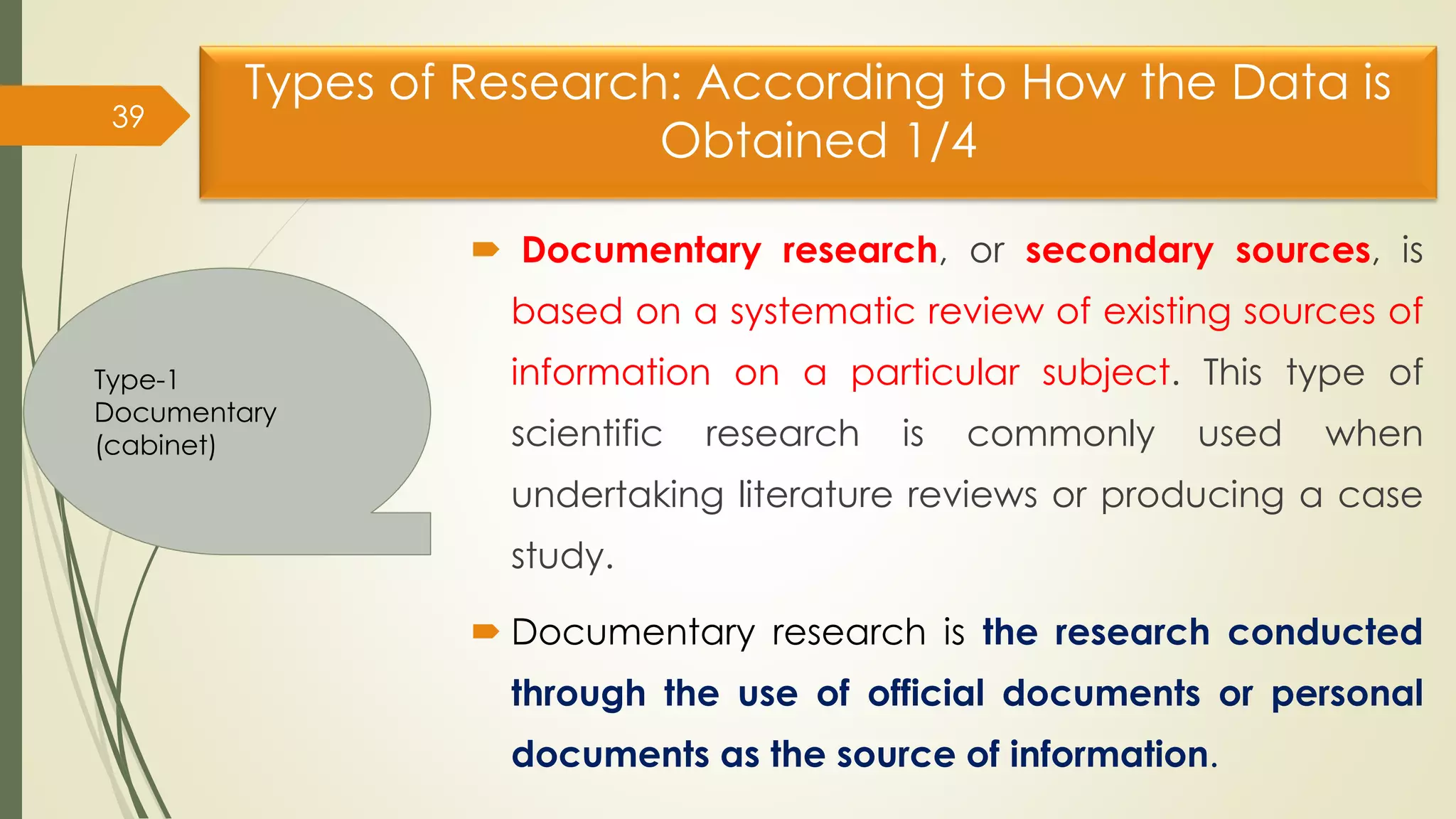Types of Research: According to How the Data is
Obtained 1/4
 Documentary research, or secondary sources, is
based on a systematic review of existing sources of
information on a particular subject. This type of
scientific research is commonly used when
undertaking literature reviews or producing a case
study.
 Documentary research is the research conducted
through the use of official documents or personal
documents as the source of information.
39
Type-1
Documentary
(cabinet)
 