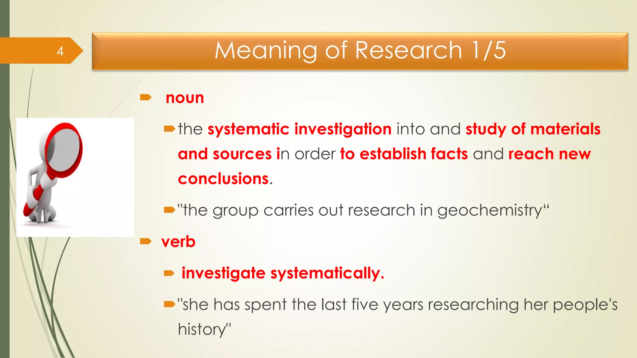 Meaning of Research 1/5
 noun
the systematic investigation into and study of materials
and sources in order to establish facts and reach new
conclusions.
"the group carries out research in geochemistry“
 verb
 investigate systematically.
"she has spent the last five years researching her people's
history"
4
 