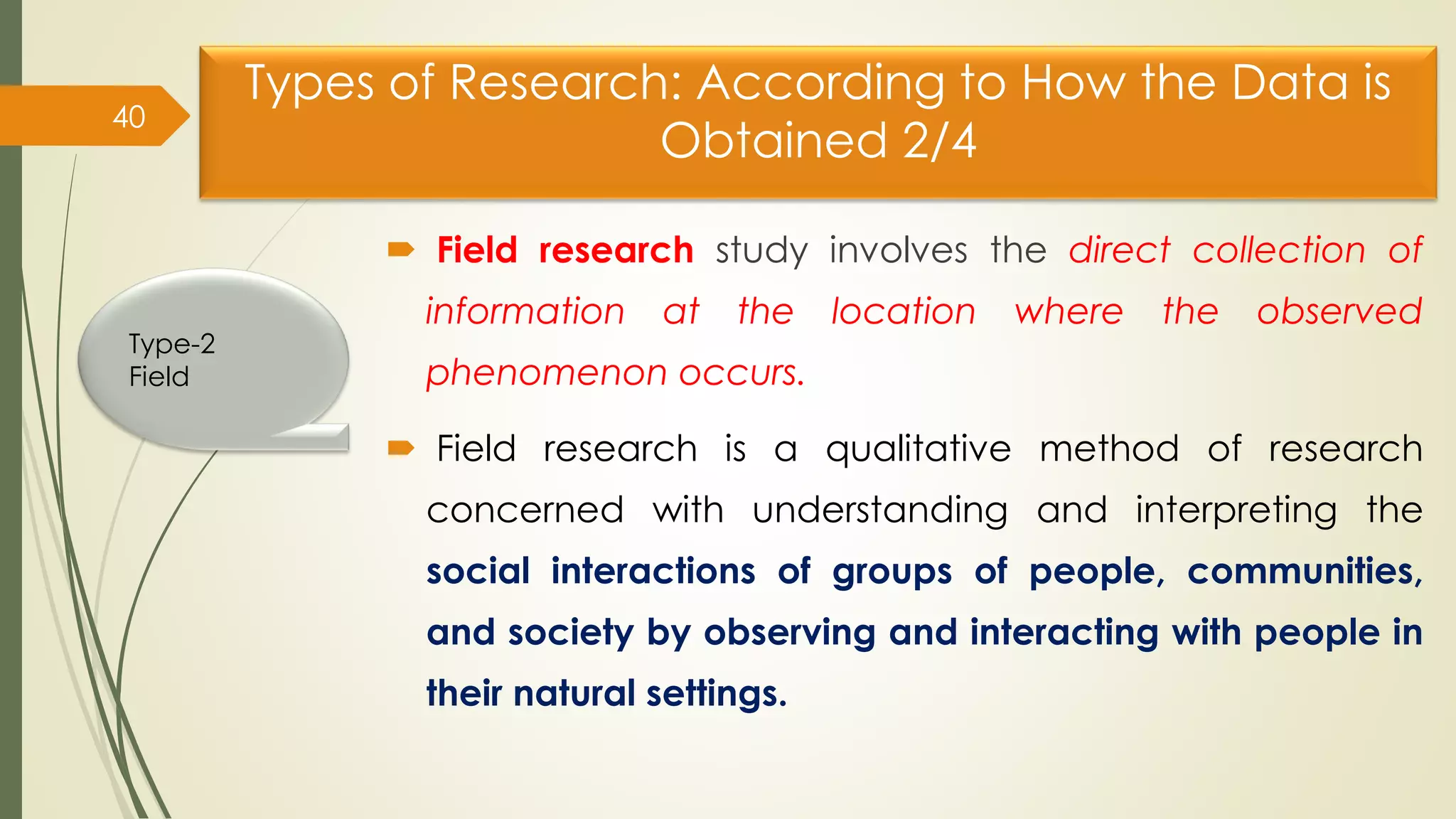 Types of Research: According to How the Data is
Obtained 2/4
 Field research study involves the direct collection of
information at the location where the observed
phenomenon occurs.
 Field research is a qualitative method of research
concerned with understanding and interpreting the
social interactions of groups of people, communities,
and society by observing and interacting with people in
their natural settings.
40
Type-2
Field
 