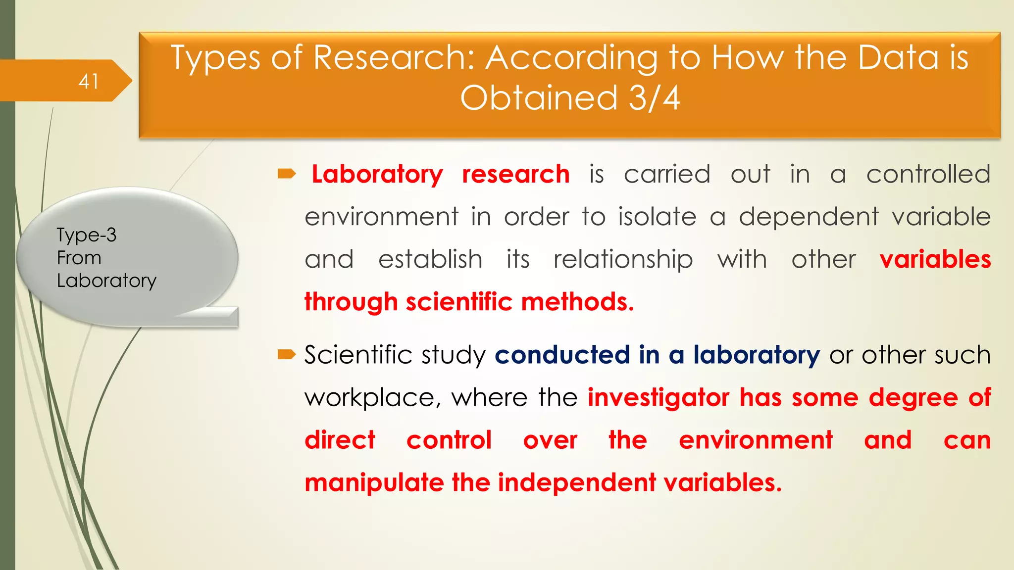 Types of Research: According to How the Data is
Obtained 3/4
 Laboratory research is carried out in a controlled
environment in order to isolate a dependent variable
and establish its relationship with other variables
through scientific methods.
 Scientific study conducted in a laboratory or other such
workplace, where the investigator has some degree of
direct control over the environment and can
manipulate the independent variables.
41
Type-3
From
Laboratory
 