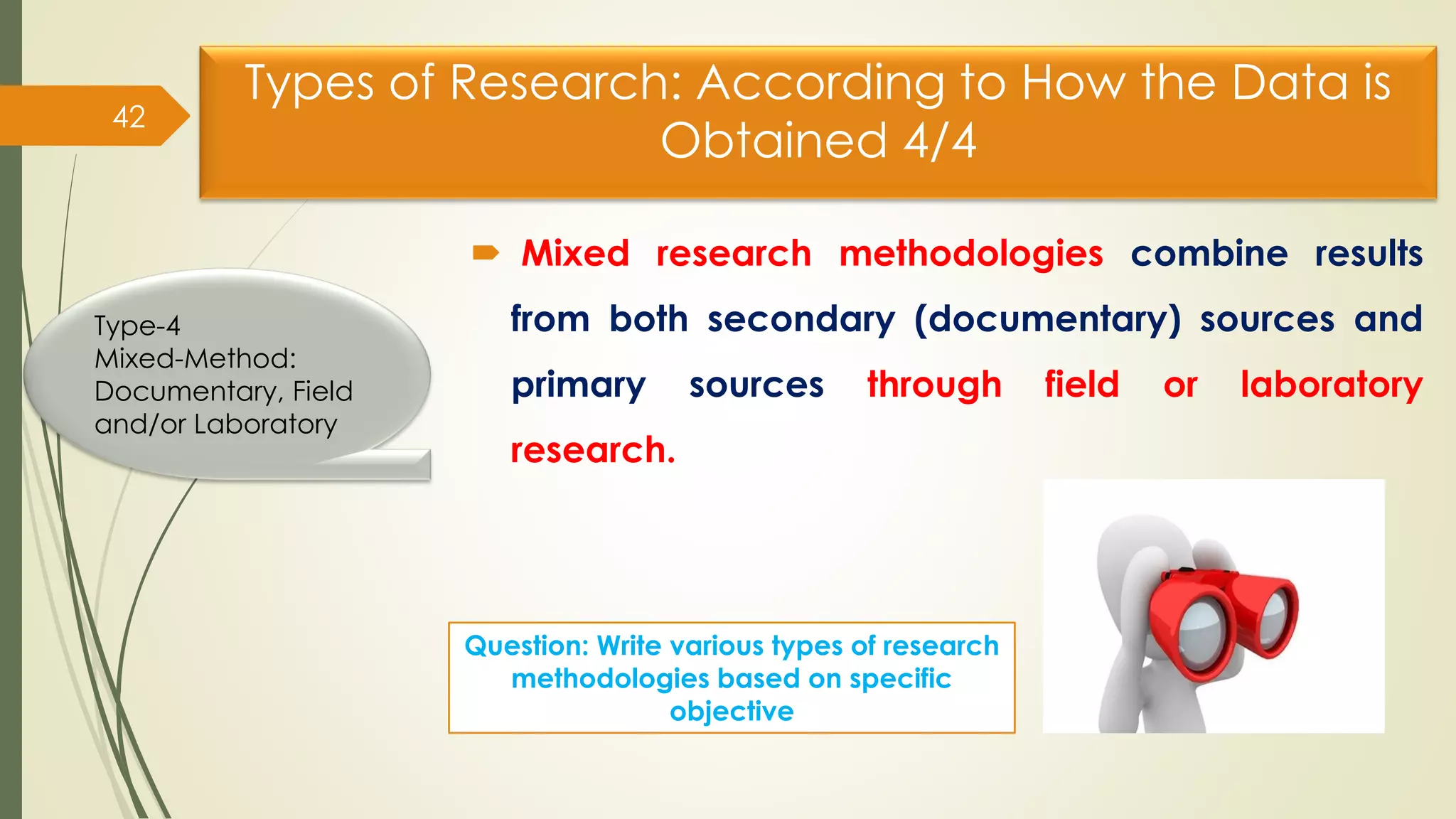 Types of Research: According to How the Data is
Obtained 4/4
 Mixed research methodologies combine results
from both secondary (documentary) sources and
primary sources through field or laboratory
research.
42
Type-4
Mixed-Method:
Documentary, Field
and/or Laboratory
Question: Write various types of research
methodologies based on specific
objective
 