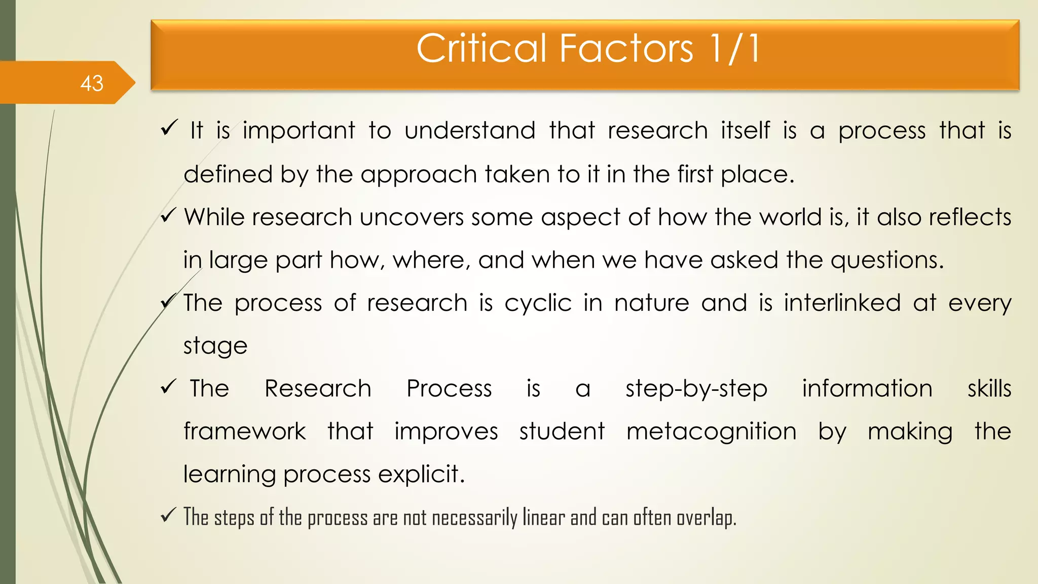 Critical Factors 1/1
43
 It is important to understand that research itself is a process that is
defined by the approach taken to it in the first place.
 While research uncovers some aspect of how the world is, it also reflects
in large part how, where, and when we have asked the questions.
 The process of research is cyclic in nature and is interlinked at every
stage
 The Research Process is a step-by-step information skills
framework that improves student metacognition by making the
learning process explicit.
 The steps of the process are not necessarily linear and can often overlap.
 