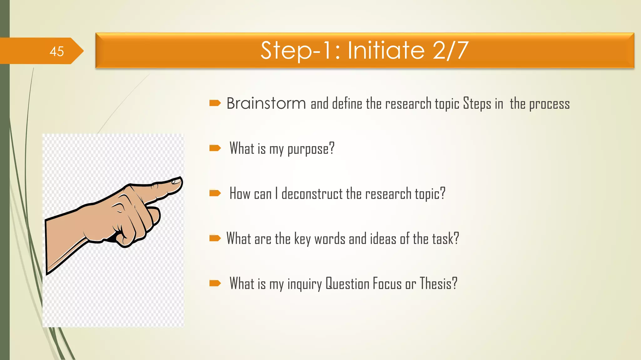 Step-1: Initiate 2/7
 Brainstorm and define the research topic Steps in the process
 What is my purpose?
 How can I deconstruct the research topic?
 What are the key words and ideas of the task?
 What is my inquiry Question Focus or Thesis?
45
 