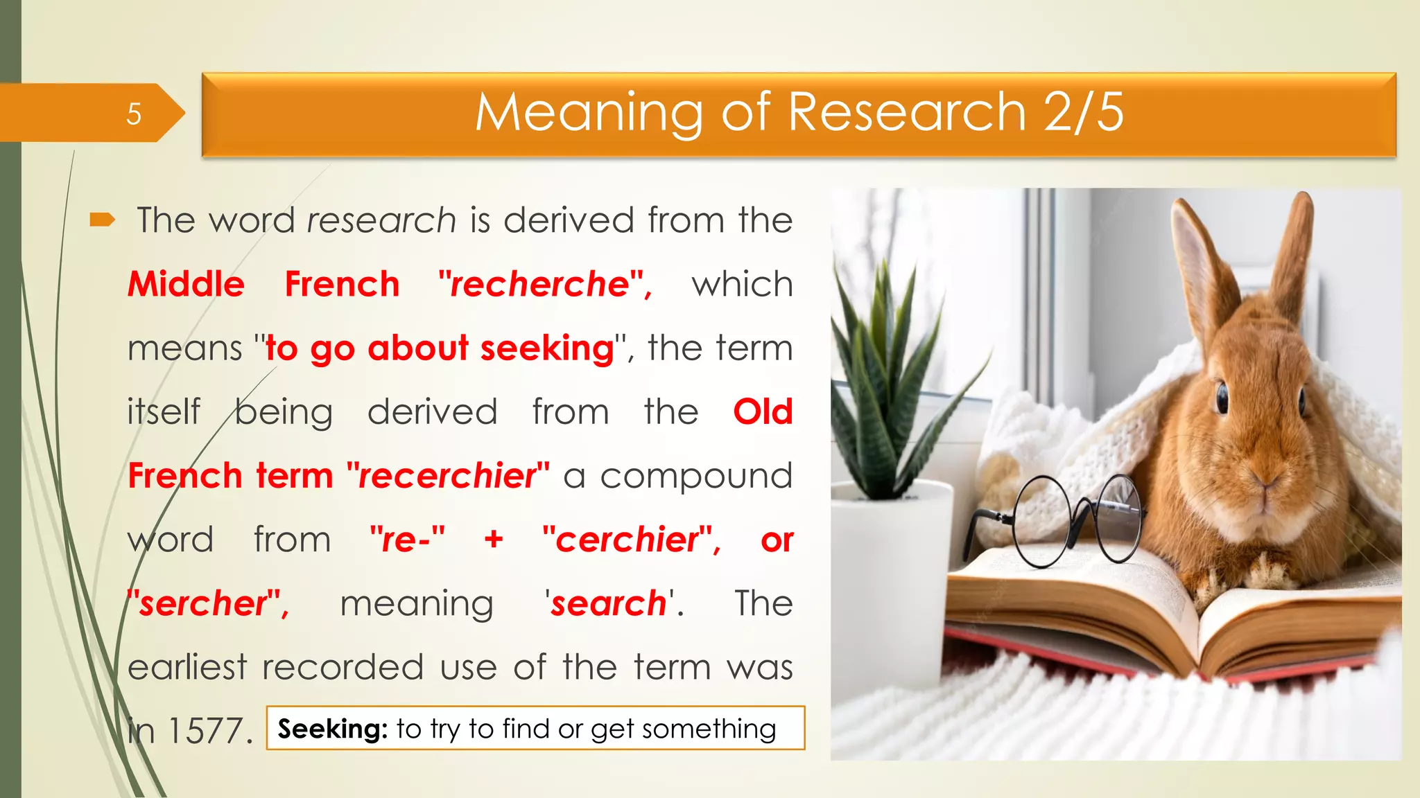 Meaning of Research 2/5
 The word research is derived from the
Middle French "recherche", which
means "to go about seeking", the term
itself being derived from the Old
French term "recerchier" a compound
word from "re-" + "cerchier", or
"sercher", meaning 'search'. The
earliest recorded use of the term was
in 1577.
5
Seeking: to try to find or get something
 