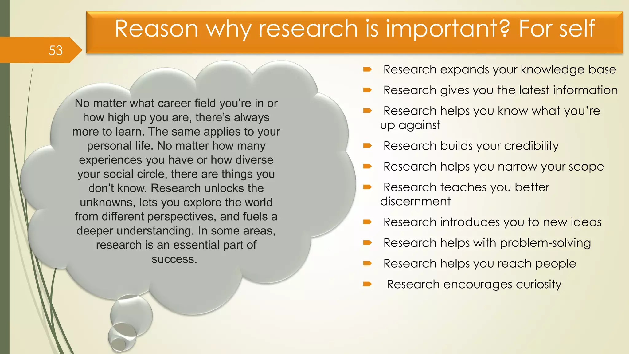 Reason why research is important? For self
 Research expands your knowledge base
 Research gives you the latest information
 Research helps you know what you’re
up against
 Research builds your credibility
 Research helps you narrow your scope
 Research teaches you better
discernment
 Research introduces you to new ideas
 Research helps with problem-solving
 Research helps you reach people
 Research encourages curiosity
53
No matter what career field you’re in or
how high up you are, there’s always
more to learn. The same applies to your
personal life. No matter how many
experiences you have or how diverse
your social circle, there are things you
don’t know. Research unlocks the
unknowns, lets you explore the world
from different perspectives, and fuels a
deeper understanding. In some areas,
research is an essential part of
success.
 