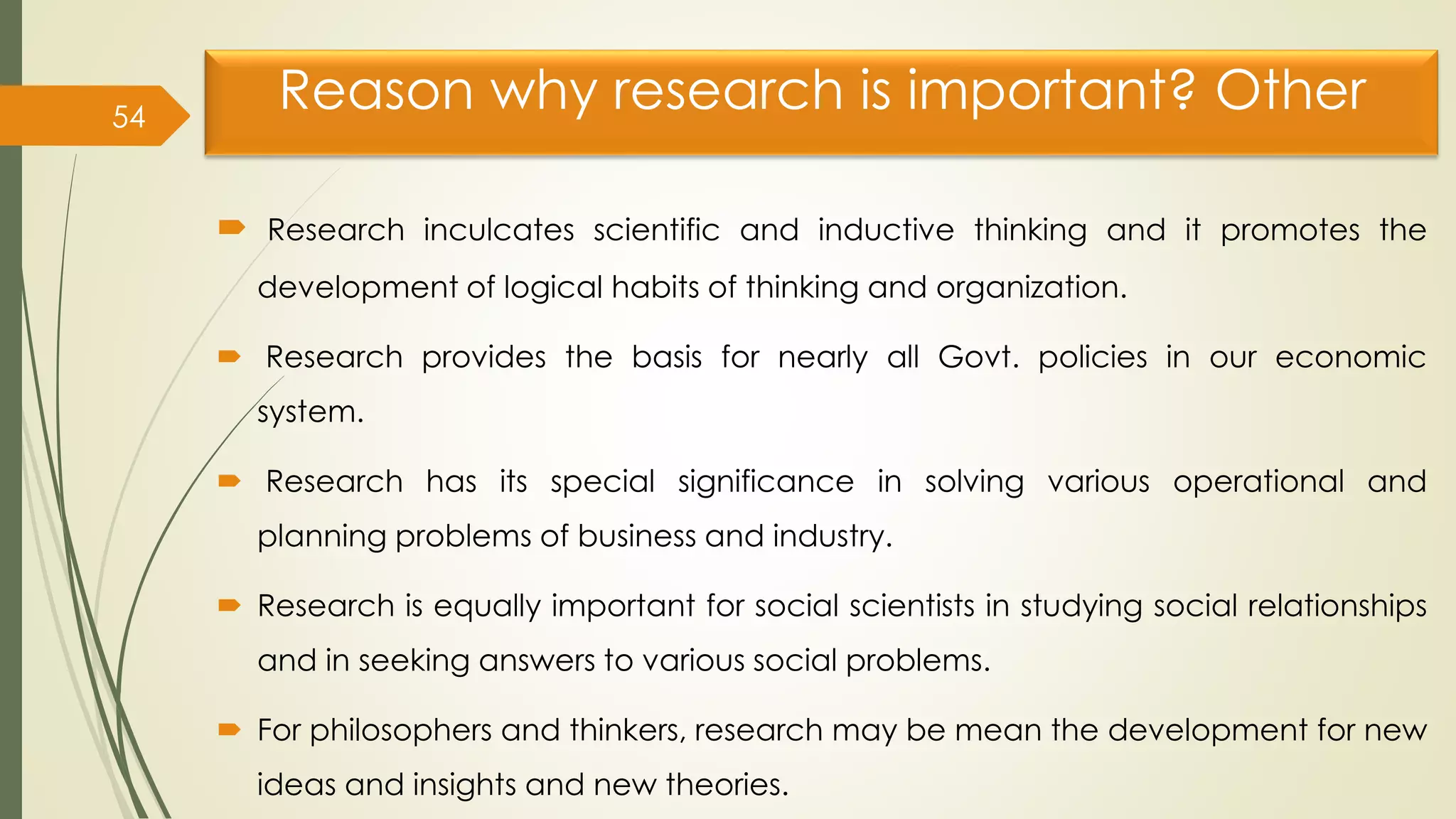 Reason why research is important? Other
 Research inculcates scientific and inductive thinking and it promotes the
development of logical habits of thinking and organization.
 Research provides the basis for nearly all Govt. policies in our economic
system.
 Research has its special significance in solving various operational and
planning problems of business and industry.
 Research is equally important for social scientists in studying social relationships
and in seeking answers to various social problems.
 For philosophers and thinkers, research may be mean the development for new
ideas and insights and new theories.
54
 