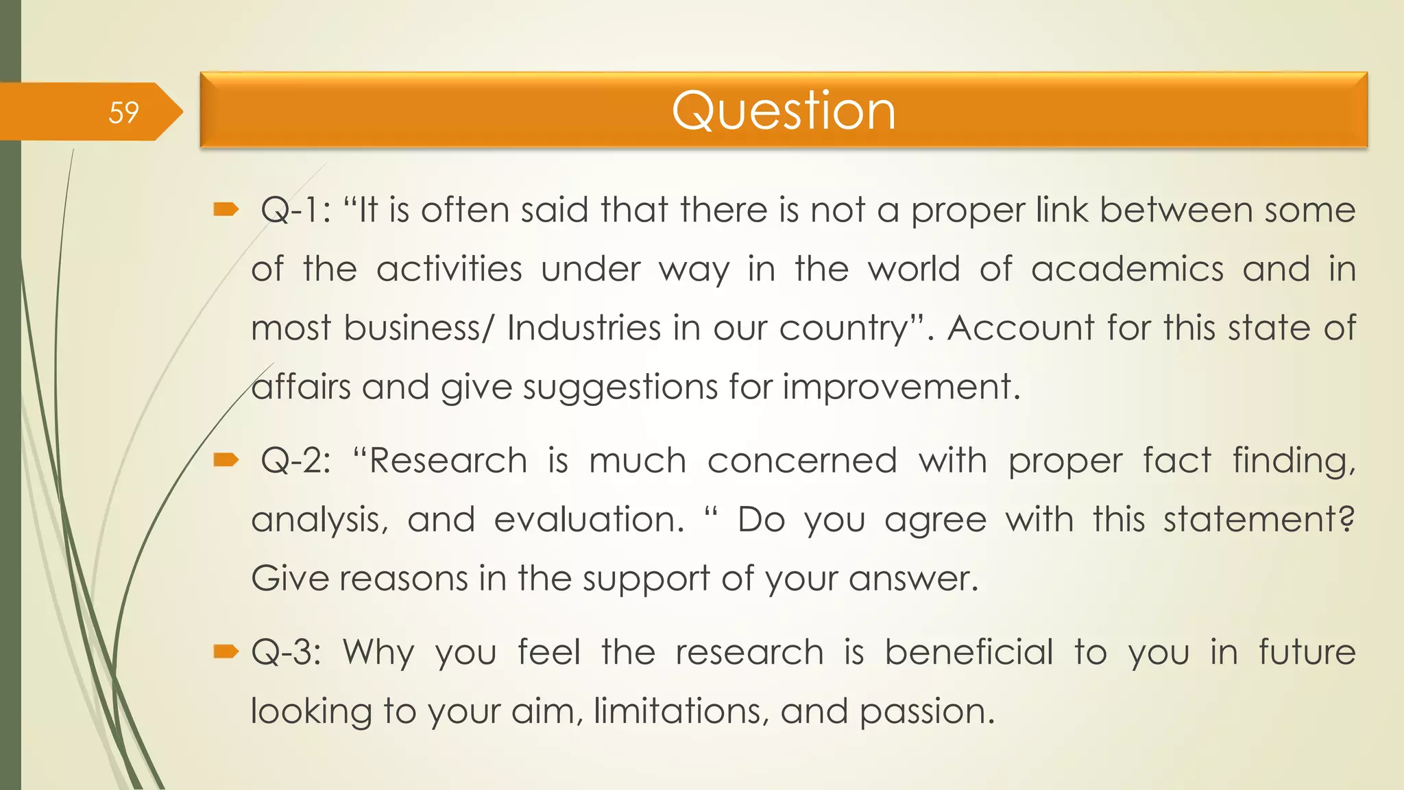 Question
 Q-1: “It is often said that there is not a proper link between some
of the activities under way in the world of academics and in
most business/ Industries in our country”. Account for this state of
affairs and give suggestions for improvement.
 Q-2: “Research is much concerned with proper fact finding,
analysis, and evaluation. “ Do you agree with this statement?
Give reasons in the support of your answer.
 Q-3: Why you feel the research is beneficial to you in future
looking to your aim, limitations, and passion.
59
 