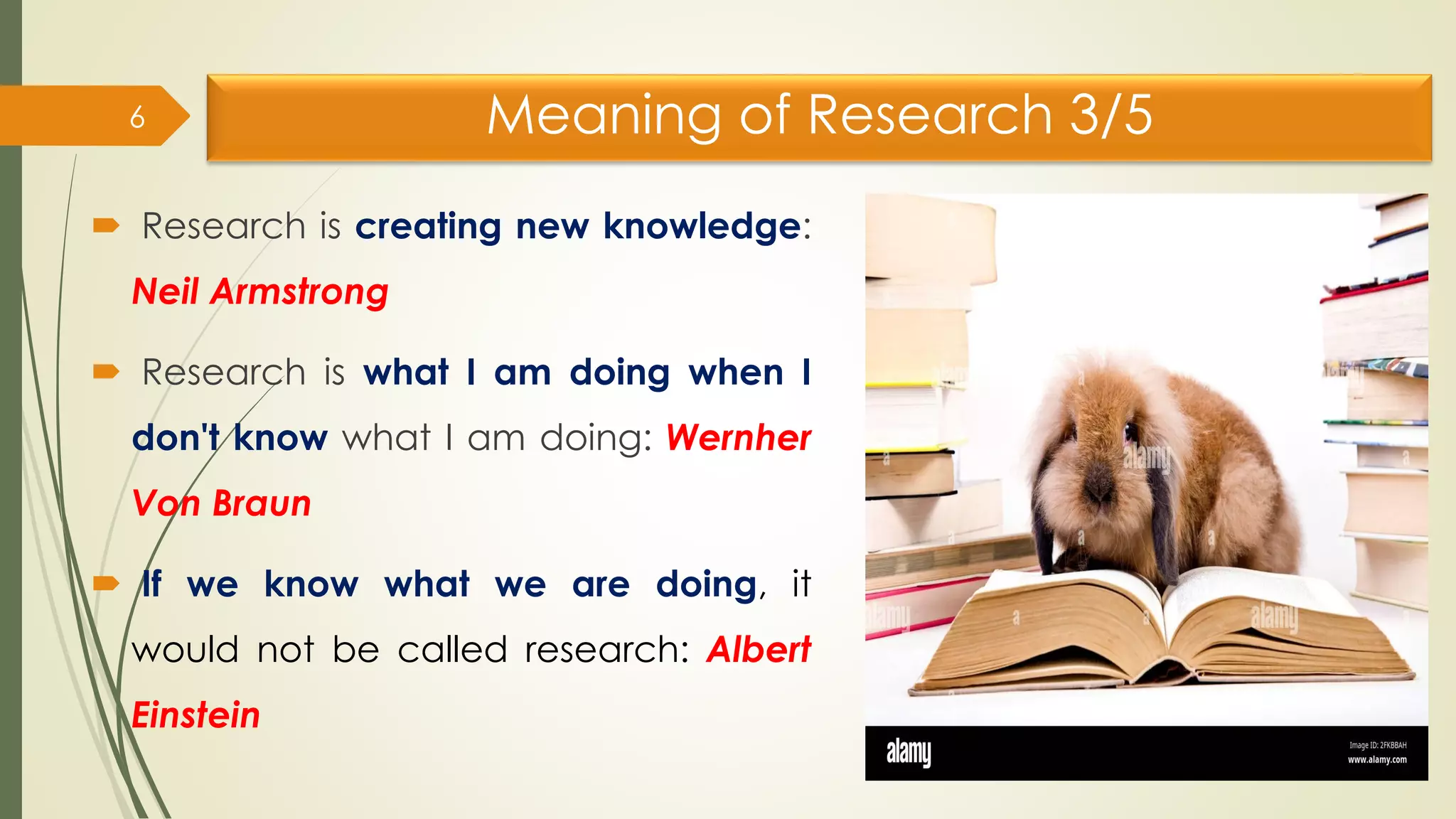 Meaning of Research 3/5
 Research is creating new knowledge:
Neil Armstrong
 Research is what I am doing when I
don't know what I am doing: Wernher
Von Braun
 If we know what we are doing, it
would not be called research: Albert
Einstein
6
 