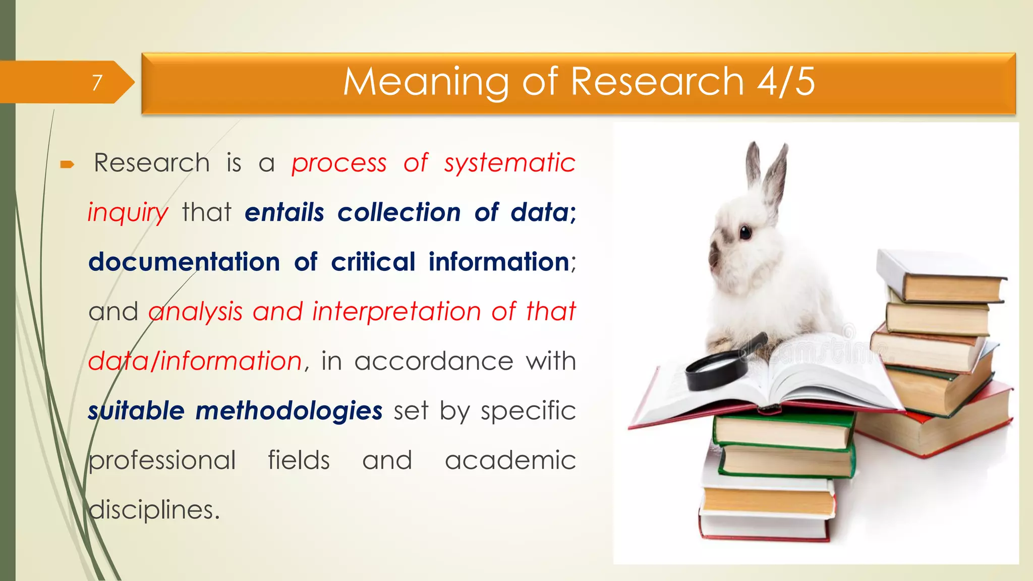 Meaning of Research 4/5
 Research is a process of systematic
inquiry that entails collection of data;
documentation of critical information;
and analysis and interpretation of that
data/information, in accordance with
suitable methodologies set by specific
professional fields and academic
disciplines.
7
 