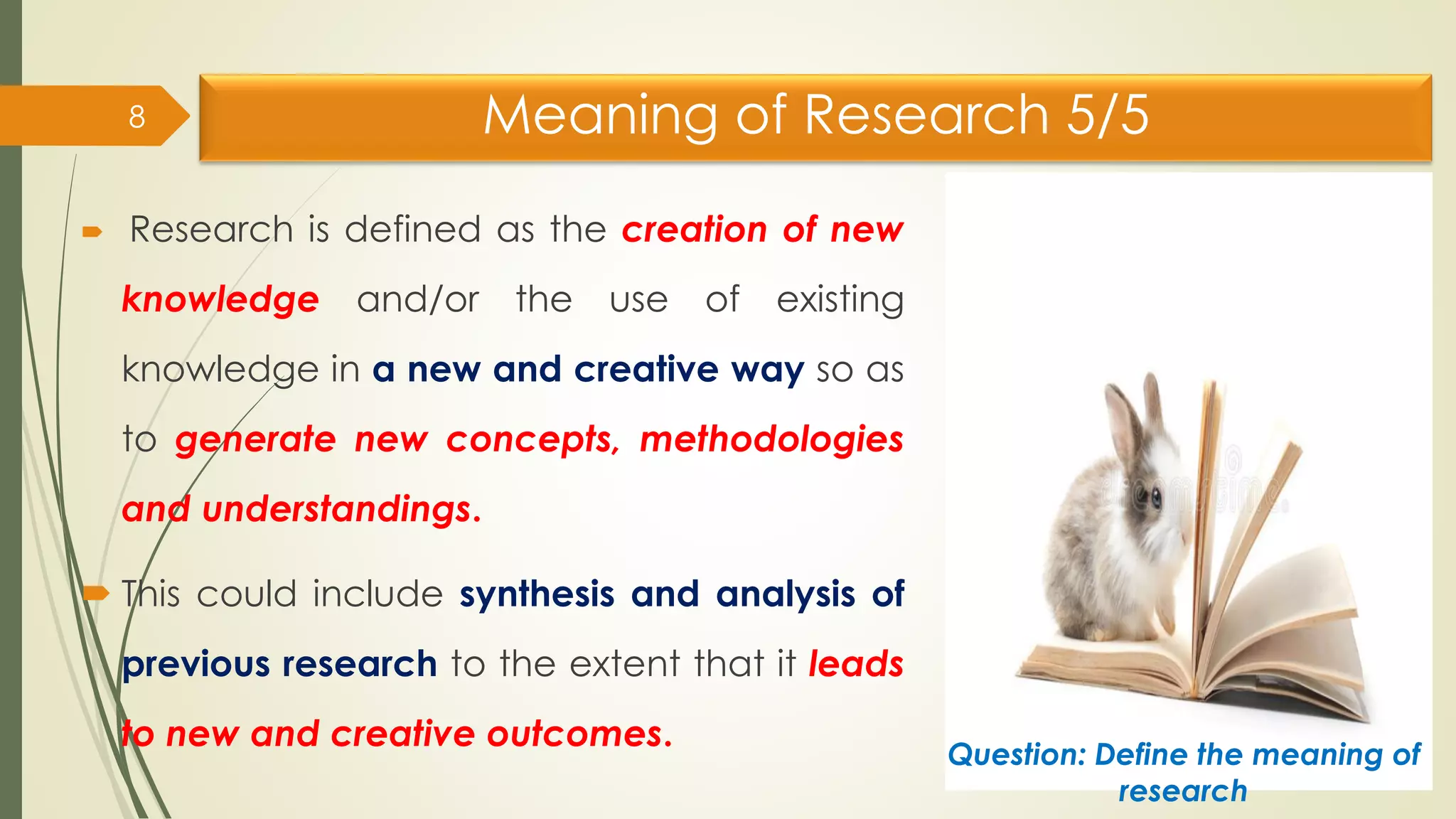 Meaning of Research 5/5
 Research is defined as the creation of new
knowledge and/or the use of existing
knowledge in a new and creative way so as
to generate new concepts, methodologies
and understandings.
 This could include synthesis and analysis of
previous research to the extent that it leads
to new and creative outcomes.
8
Question: Define the meaning of
research
 