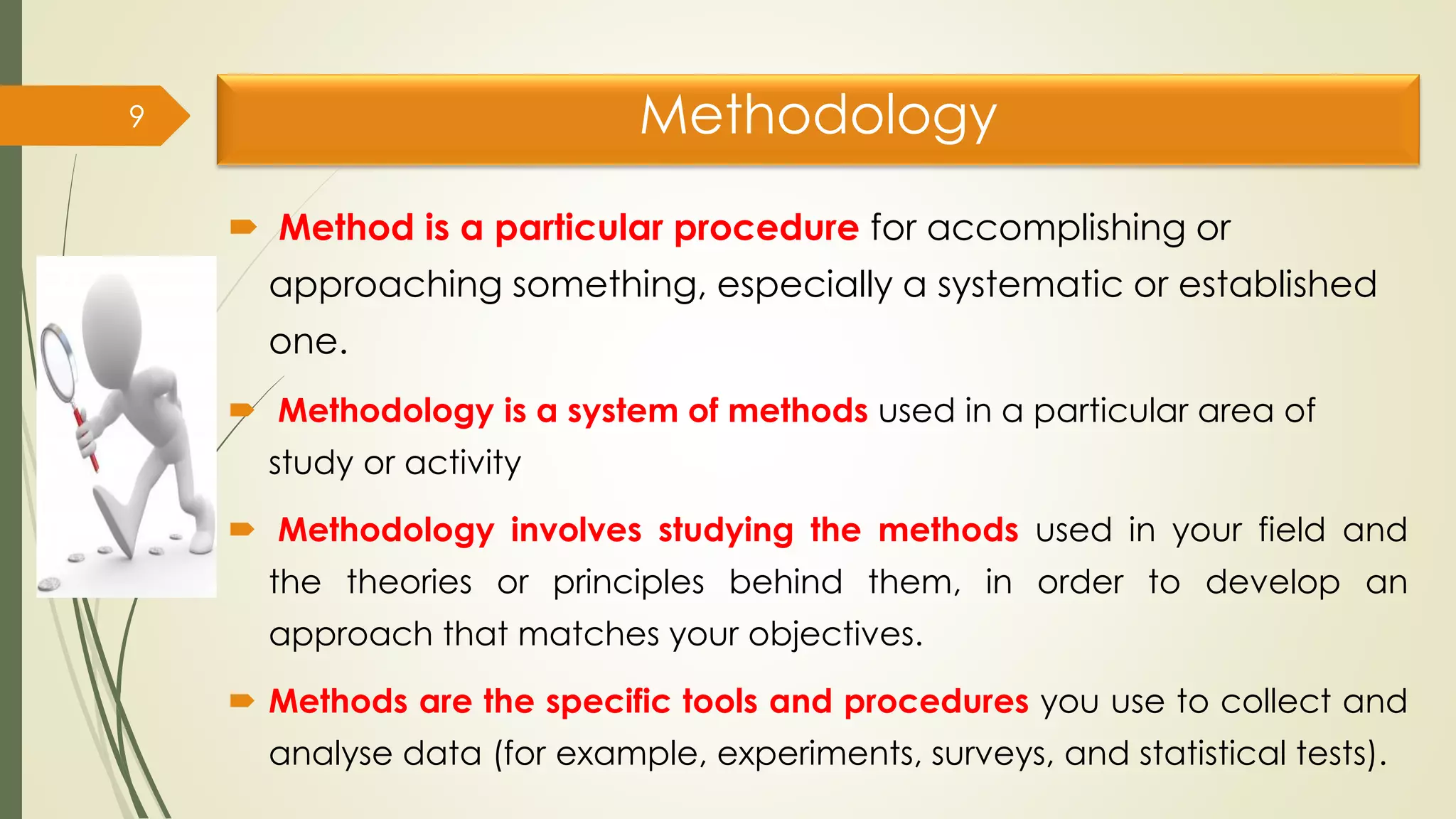 Methodology
 Method is a particular procedure for accomplishing or
approaching something, especially a systematic or established
one.
 Methodology is a system of methods used in a particular area of
study or activity
 Methodology involves studying the methods used in your field and
the theories or principles behind them, in order to develop an
approach that matches your objectives.
 Methods are the specific tools and procedures you use to collect and
analyse data (for example, experiments, surveys, and statistical tests).
9
 