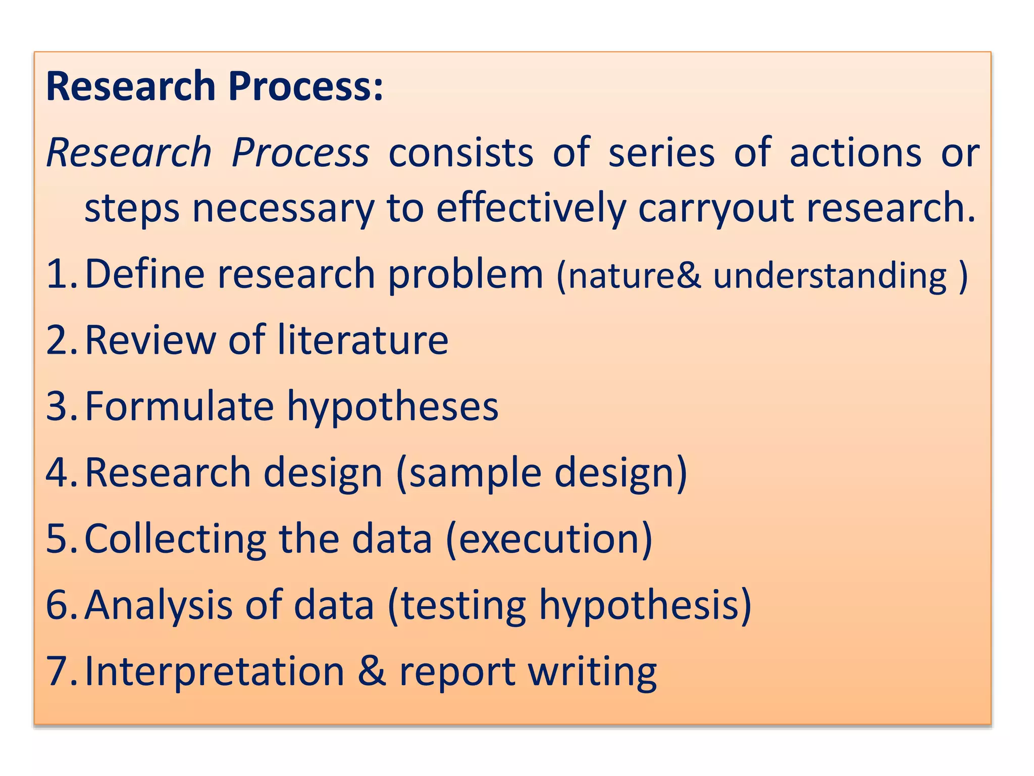Research Process:
Research Process consists of series of actions or
steps necessary to effectively carryout research.
1.Define research problem (nature& understanding )
2.Review of literature
3.Formulate hypotheses
4.Research design (sample design)
5.Collecting the data (execution)
6.Analysis of data (testing hypothesis)
7.Interpretation & report writing
 