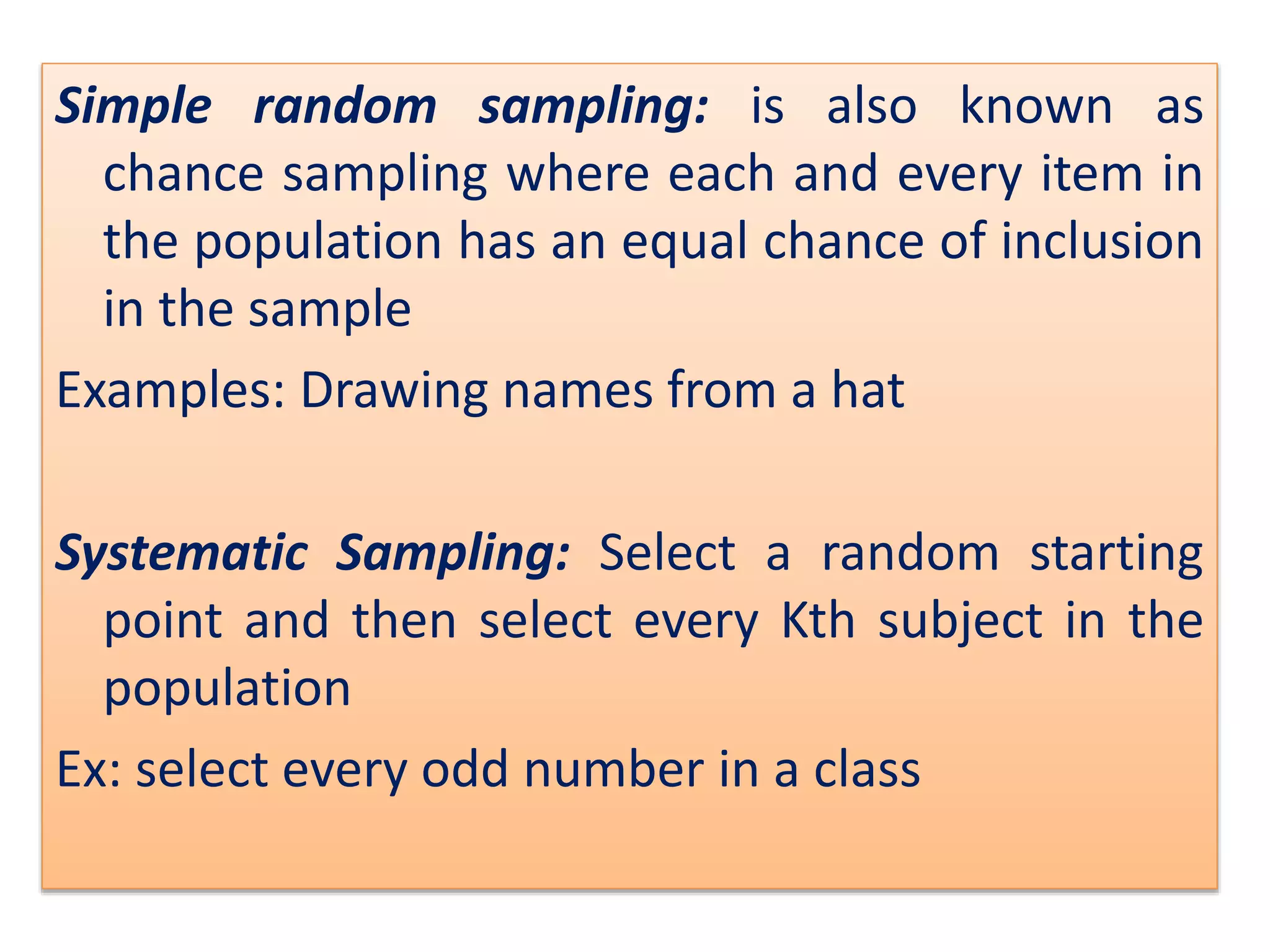 Simple random sampling: is also known as
chance sampling where each and every item in
the population has an equal chance of inclusion
in the sample
Examples: Drawing names from a hat
Systematic Sampling: Select a random starting
point and then select every Kth subject in the
population
Ex: select every odd number in a class
 